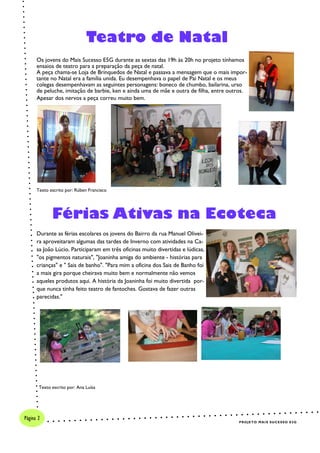 Teatro de Natal
Os jovens do Mais Sucesso E5G durante as sextas das 19h às 20h no projeto tínhamos
ensaios de teatro para a preparação da peça de natal.
A peça chama-se Loja de Brinquedos de Natal e passava a mensagem que o mais importante no Natal era a família unida. Eu desempenhava o papel de Pai Natal e os meus
colegas desempenhavam as seguintes personagens: boneco de chumbo, bailarina, urso
de peluche, imitação de barbie, ken e ainda uma de mãe e outra de filha, entre outros.
Apesar dos nervos a peça correu muito bem.

Texto escrito por: Rúben Francisco

Férias Ativas na Ecoteca
Durante as férias escolares os jovens do Bairro da rua Manuel Oliveira aproveitaram algumas das tardes de Inverno com atividades na Casa João Lúcio. Participaram em três oficinas muito divertidas e lúdicas,
"os pigmentos naturais", "Joaninha amiga do ambiente - histórias para
crianças" e " Sais de banho". "Para mim a oficina dos Sais de Banho foi
a mais gira porque cheirava muito bem e normalmente não vemos
aqueles produtos aqui. A história da Joaninha foi muito divertida porque nunca tinha feito teatro de fantoches. Gostava de fazer outras
parecidas."

Texto escrito por: Ana Luísa

Página 2

PROJETO MAIS SUCESSO E5G

 