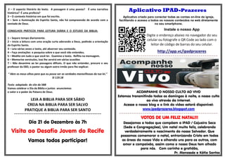 2 – O aspecto literário do texto. A passagem é uma poesia? É uma narrativa histórica? É uma profecia? 
3 – O contexto histórico em que foi escrito. 
4 – Sem a iluminação do Espirito Santo, não há compreensão de acordo com a vontade de Deus. 
CONSELHOS PRÁTICOS PARA LEITURA DIÁRIA E O ESTUDO DA BIBLIA: 
1 – Separe tempo diariamente. 
2 – Inicie a leitura com uma oração curta adorando a Deus, pedindo a orientação do Espirito Santo. 
3 – Leia várias vezes o texto, até absorver seu conteúdo. 
4 – Faça anotações e pesquisa sobre o que você não entendeu. 
5 – Medite em tudo o que você ler. Examine o texto. Reflita na mensagem. 
6 – Memorize versículos, isso lhe servirá em várias ocasiões 
7 – Não desanime ao ler passagens difíceis. O que não entender, procure o seu professor da EBD, o pastor ou algum outro irmão para lhe explicar. 
“ Abre os meus olhos para que eu possa ver as verdades maravilhosas da tua lei.” Sl 119.18 
Texto adaptado do site da SBB 
Vamos celebrar o Dia da Biblia e juntos anunciemos 
o valor e o poder da Palavra de Deus. 
LEIA A BIBLIA PARA SER SÁBIO 
CREIA NA BIBLIA PARA SER SALVO 
PRATIQUE A BIBLIA PARA SER SANTO 
================================================= 
Dia 21 de Dezembro às 7h 
Visita ao Desafio Jovem do Recife 
Vamos todos participar! 
Aplicativo IPAD-Prazeres 
Aplicativo criado para conectar todas as contas on-line da igreja, facilitando o acesso a todos os nossos conteúdos na web diretamente no seu smartphone. 
Instale o nosso App 
Digite o endereço abaixo no navegador do seu celular ou fotografe o QR Code ao lado com o leitor de código de barras do seu celular. 
http://app.vc/ipadprazeres 
=-=-=-=-=-=-=-=-=-=-=-=-=-=-=-=-=-=-=-=-=-=-=-=-=-=-=-=-=-=-=-=-=-=-=-=-=-=-=-=-=-=-=-=-=-=- 
ACOMPANHE O NOSSO CULTO AO VIVO 
Estamos transmitindo todos os domingos à noite, o nosso culto ao vivo através da Internet. 
Acesse o nosso blog e o link do vídeo estará disponível: 
www.ipadprazeres.blogspot.com 
=-=-=-=-=-=-=-=-=-=-=-=-=-=-=-=-=-=-=-=-=-=-=-=-=-=-=-=-=-=-=-=-=-=-=-=-=-=-=-=-=-=-=-=-=-=- 
VOTOS DE UM FELIZ NATAL!!! 
Desejamos a todos que compõem a IPAD / Cajueiro Seco (Sede e Congregações), Um natal muito feliz, celebrando verdadeiramente o nascimento do nosso Salvador. Que possamos comemorar o natal, entronizando Cristo em todas as áreas da nossa Vida e olhando uns para os outros, com amor e compaixão, assim como o nosso Deus tem olhado para nós. Com carinho e gratidão, 
Pr. Manassés e Kátia Santos 
 
