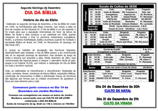 Segundo Domingo de Dezembro 
DIA DA BÍBLIA 
História do dia da Bíblia 
Celebrado no segundo domingo de dezembro, o Dia da Bíblia foi criado em 1549, na Grã-Bretanha pelo Bispo Cranmer, que incluiu a data no livro de orações do Rei Eduardo VI. O Dia da Bíblia é um dia especial, e foi criado para que a população intercedesse em favor da leitura da Bíblia. No Brasil a data começou a ser celebrada em 1850, quando chegaram da Europa e EUA os primeiros missionários evangélicos. Porém, a primeira manifestação pública aconteceu quando foi fundada a Sociedade Bíblica do Brasil, em 1948, no Monumento do Ipiranga, em São Paulo (SP). 
E, graças ao trabalho de divulgação das Escrituras Sagradas, desempenhado pela entidade, o Dia da Bíblia passou a ser comemorado não só no segundo domingo de dezembro, mas também ao longo de todas a semana que antecede a data. Desde dezembro de 2001, essa comemoração tão especial passou a integrar o calendário oficial do país, graças à Lei Federal 10.335, que instituiu a celebração do Dia da Bíblia em todo o território nacional. 
Hoje, as celebrações se intensificaram e diversificaram. Realização de cultos, carreatas, shows, maratonas de leitura bíblica, exposições bíblicas, construção de monumentos à Bíblia e distribuição maciça de Escrituras são algumas das formas que os cristãos encontraram de agradecer a Deus por esse alimento para a vida. 
Comemore junto conosco no Dia 14 de Dezembro em Jardim Muribeca 
Faremos um evangelismo em massa no bairro de Jardim Muribeca, encerrando com um CULTO AO AR LIVRE celebrando o DIA DA BIBLIA 
Saída de transporte da Ig. Sede às 13h e retorno às 16h30m 
Escala de Cultos da SEDE Domingo 
Data 
Horário 
Culto 
Dirigente 
Pregador 
07 
18:30 
Culto de Missões 
PB. Francisco A. 
Diác. Jair 
14 
14:00 
Evangelismo 
Especial em 
Jd. Muribeca 
14 
18:30 
Aviv. Da UFE 
Isabel/Eliude 
Pr. Manasses 
21 
07:00 
VISITA AO 
DESAFIO JOVEM 
DO RECIFE 
21 
18:30 
Culto de Primícias 
Alexandre 
Pr. Manasses 
28 
18:30 
Culto da Mocidade 
Antonio Kledson 
Pb. Lucivaldo Domingo Segunda 
09:00 - Escola Bíblica Dominical - E.B.D. Ensaio do Coral - 19h30min – Luiz e Enos Data Horário Culto Dirigente Pregador Terça 02 19:30 Culto da UFE Aguinaelza PB. Edson F. 09 19:30 Culto da UFE Enilza PB. João Cruz 16 19:30 Oração Valdenice - 23 19:30 Culto da UFE Maria José Alves PB. Morramos 30 19:30 Aviv. dos Homens - - Quarta 
Circulo de Oração 
9 ás 16 h 
Evangelismo e Visita nos lares 
19 h Quinta 
Data 
Horário 
Culto 
Dirigente 
Pregador 
04 
19:30 
Instrução 
Diác Moises 
Pr. Manassés 
11 
19:30 
Instrução 
Diác. Carmelio 
PB. Edson F. 
18 
19:30 
Oração 
- 
Pr. Manassés 
25 
- 
- 
FERIADO DE NATAL 
- Sexta Culto nos Lares e Curso de Libras 19h30min Sábado Data Horário Culto Dirigente Pregador 06 20:00 Culto Jovem Heitor Lucas Magnun Alves 13 19:00 Ensaio do Instrumental - 20 19:00 GRANDE CEIA DO SENHOR Pr. Evânio Pr. Manasses 27 19:00 - - - 
Dia 24 de Dezembro às 20h 
CULTO DE NATAL 
Dia 31 de Dezembro às 21h 
CULTO DA VIRADA 
 