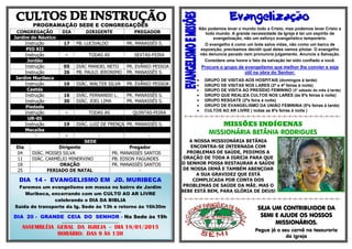 PROGRAMAÇÃO SEDE E CONGREGAÇÕES CONGREGAÇÃO DIA DIRIGENTE PREGADOR Jardim do Náutico 
Instrução 
17 
PB. LUCIVALDO 
PR. MANASSÉS S. PIO XII 
Instrução 
- TODAS AS 
SEXTAS-FEIRA Jordão 
Instrução 
05 
DIÁC MANOEL NETO 
PR. EVÂNIO PESSOA 
Instrução 
26 
PB. PAULO JERONIMO 
PR. MANASSÉS S. Jardim Muribeca 
Instrução 
10 
DIÁC. WALTER SILVA 
PR. EVÂNIO PESSOA Caetés 
Instrução 
16 
DIÁC. FERNANDO L. 
PR. MANASSÉS S. 
Instrução 
30 
DIÁC. JOEL LIMA 
PR. MANASSÉS S. Piedade 
Instrução 
- 
TODAS AS 
QUINTAS-FEIRA UR-05 
Instrução 
19 
DIÁC. LUIZ DE FRENÇA 
PR. MANASSÉS S. Macaíba 
´- 
- 
- 
- SEDE Dia Dirigente Pregador 04 DIÁC. MOISES SILVA PR. MANASSÉS SANTOS 11 DIÁC. CARMÉLIO MINERVINO PB. EDSON FAGUNDES 18 ORAÇÃO PR. MANASSÉS SANTOS 25 FERIADO DE NATAL - 
 
Não podemos levar o mundo todo a Cristo, mas podemos levar Cristo a todo mundo. A grande necessidade da Igreja é ter um espírito de evangelização, não um esforço evangelístico temporário. 
O evangelho é como um bote salva vidas, não como um barco de exposição, precisamos decidir qual deles vamos pilotar. O evangelho não denuncia pecado nem pronuncia julgamento. Anuncie a Salvação. 
Considere uma honra o fato da salvação ter sido confiado a você. 
Procure o grupo de evangelismo que melhor lhe convier e seja útil na obra do Senhor: 
 GRUPO DE VISITAS AOS HOSPITAIS (domingos à tarde) 
 GRUPO DE VISITAS NOS LARES (2ª e 4ª feiras à noite) 
 GRUPO DE VISITA AO PRESÍDIO FEMININO (3° sábado do mês à tarde) 
 GRUPO QUE REALIZA CULTOS NOS LARES (às 6ªs feiras à noite) 
 GRUPO RESGATE (2ªs feira à noite) 
 GRUPO DE EVANGELISMO DA UNIÃO FEMININA (5ªs feiras à tarde) 
 CULTOS AO AR LIVRE ( todas as 6ªs feiras à noite ) 
=-=-=-=-=-=-=-=-=-=-=-=-=-=-=-=-=-=-=-=-=-=-=-=-=-=-=-=-=-=- 
MISSÕES INDÍGENAS 
MISSIONÁRIA BETÂNIA RODRIGUES 
A NOSSA MISSIONÁRIA BETÂNIA ENCONTRA-SE INTERNADA COM PROBLEMAS DE SAÚDE, PEDIMOS A ORAÇÃO DE TODA A IGREJA PARA QUE O SENHOR POSSA RESTAURAR A SAÚDE DE NOSSA IRMÃ E TAMBÉM ABENÇOAR A SUA GRAVIDEZ QUE ESTÁ COMPLICADA POR CONTA DOS PROBLEMAS DE SAÚDE DA MÃE. MAS O BEBE ESTÁ BEM, PARA GLÓRIA DE DEUS! 
=-=-=-=-=-=-=-=-=-=-=-=-=-=-=-=-=-=-=-=-=-=-=-=-=-=-=-=-=-=- 
SEJA UM CONTRIBUIDOR DA SEMI E AJUDE OS NOSSOS MISSIONÁRIOS. 
Pegue já o seu carnê na tesouraria da Igreja 
DIA 14 - EVANGELISMO EM JD. MURIBECA 
Faremos um evangelismo em massa no bairro de Jardim Muribeca, encerrando com um CULTO AO AR LIVRE celebrando o DIA DA BIBLIA 
Saída de transporte da Ig. Sede às 13h e retorno às 16h30m 
........................................................................... 
DIA 20 - GRANDE CEIA DO SENHOR - Na Sede às 19h 
...................................................... 
ASSEMBLÉIA GERAL DA IGREJA - DIA 18/01/2015 
HORÁRIO: DAS 9 ÀS 13H 
 