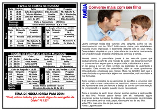 Escala de Cultos de Piedade Domingo 
Data 
Horário 
Culto 
Dirigente 
Pregador 
07 
18:30 
Culto Evangelístico 
Diác. Benedito 
PB. Roberto R. 
14 
18:30 
Culto de Missões 
Rosália 
PB. J. Wanderley 
21 
18:30 
Culto das Primícias 
Anazide 
Ev. Walter S. 
28 
18:30 
Aviv. Da UFE 
Walkira 
Diác. Benedito Domingo 
Visita e Evangelismo – 14h30min Domingo 
Escola Bíblica Dominical - E.B.D – 9h Terça Culto de Adoração – 19:30 Quinta Oração e Doutrina – 19:30 Data Dirigente Pregador Data Dirigente Pregador 02 Graça Jurandir 04 Jurandir PB. J. Wanderley 09 Rosália Diác. Benedito 11 Diác. Fernando Ev. Walter S. 16 Jurandir PB. Roberto R. 18 Graça PB. Roberto R. 23 Nena Diác. Fernando 25 Rosália Ev. Wlater S. 30 Anazide Ev. Walter S. 
Escala de Cultos de Jardim Muribeca Domingo 
Data 
Horário 
Culto 
Dirigente 
Pregador 
07 
18:30 
Culto dos varões 
Junior Silva 
Diác. Manoel 
14 
18:30 
Culto Jovem 
Jailda 
Emilly 
21 
18:30 
Culto da UFE 
Rejane 
Diác. Jair 
28 
18:30 
Culto de Missões 
Maria Carneiro 
PB. Wanderley Terça Culto de Pregação – 19:30 Sexta Culto da UFE/Varões – 19:30 Data Dirigente Pregador Data Dirigente Pregador 02 Alcione PB. Duda 05 Elizama Madalena 09 Rejane PB. Isaias 12 Carlos A. Diác. Daniel 16 Madalena Diác. Valter 19 Eduarda Maria Carneiro 23 Elizama Diác. Carneiro 26 Junior S. Alcione 30 Rafaela PB. Duda Quarta Quinta 
Escola Bíblica Dominical – 19:30 
Circulo de Oração das 13 Às 16 h 
TEMA DE NOSSA IGREJA PARA 2014: 
“Vivei, acima de tudo, por modo digno do evangelho de Cristo” Fl. 1.27ª 
Converse mais com seu filho 
Quero começar nossa dica fazendo uma pergunta. Como vai seu relacionamento com seu filho? Infelizmente, muitos pais estabelecem relações muito impessoais e totalmente distante com os seus filhos. Desenvolvem relações em que a paternidade se caracteriza basicamente por uma dominação arbitrária e hierárquica com toda a família. 
Nesses casos, a paternidade passa a ser exercida quase que exclusivamente a partir de uma relação de poder, não deixando nenhum ou quase nenhum espaço para a reciprocidade, a intimidade e o amor. 
O pai passa a ser um mero símbolo ou expressão de autoridade e repressão. Este modelo de paternidade, além de trazer gravíssimas consequências emocionais aos nossos filhos, faz também com que a masculinidade e a paternidade sejam mal transmitidas, mal formuladas e mal formadas. 
Tome sempre a iniciativa de se aproximar do seu filho e conversar com ele. Ao notá-lo triste, melancólico ou deprimido, procure conversar com ele. Aproxime-se dele com ternura e desejo de ouvi-lo com toda atenção de compreendê-lo e ajudá-lo quando houver necessidade. 
Tome a iniciativa de sentir, tocar, cheirar, acolher, perdoar e pedir perdão ao seu filho. Procure passar tempo com ele, realizando alguns programas juntos. A iniciativa do diálogo, da aproximação, da intimidade e do amor deve partir de você, papai, não espere isso do seu filho. 
Valeu? Foi mais uma dica de pai para pai. 
Fonte: Lagoinha.com 
 