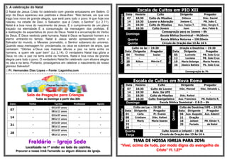 .- 
3. A celebração do Natal 
O Natal de Jesus Cristo foi celebrado com grande entusiasmo em Belém. O anjo de Deus apareceu aos pastores e disse-lhes: “Não temais, eis que vos trago boa nova de grande alegria, que será para todo o povo: é que hoje vos nasceu, na cidade de Davi, o Salvador, que é Cristo, o Senhor” (Lc 2.11). Natal é a boa nova do nascimento de Jesus. É o cumprimento de um plano traçado na eternidade. É a consumação da mensagem dos profetas. É a realização da expectativa do povo de Deus. Natal é a encarnação do Verbo de Deus. É Deus vestindo pele humana. Natal é Deus se fazendo homem e o eterno entrando no tempo. Natal é Jesus sendo apresentado como o Salvador do mundo, o Messias prometido, o Senhor soberano do universo. Quando essa mensagem foi proclamada, os céus se cobriram de anjos, que cantaram: “Glórias a Deus nas maiores alturas e paz na terra entre os homens, a quem ele quer bem” (Lc 2.14). O verdadeiro Natal traz glória a Deus no céu e paz na terra entre os homens. Natal é boa nova de grande alegria para todo o povo. O verdadeiro Natal foi celebrado com efusiva alegria no céu e na terra. Portanto, prossigamos em celebrar o nascimento do nosso glorioso Salvador! 
:: Pr. Hernandes Dias Lopes – Fonte: Lagoinha.com 
=-=-=-=-=-=-=-=-=-=-=-=-=-=-=-=-=-=-=-=-=-=-=-=-=-=-=-=-=-=-=-=-=-=-=-=-=-=-=-=-=-=-=-= 
Sala de Pregação para Crianças 
Todos os Domingo a partir das 20h. 
Data Tema Turma Professor Apoio 
07 
- 
03 à 07 anos 
- 
- 
08 à 11 anos 
14 
- 
03 à 07 anos 
- 
- 
08 à 11 anos 
21 
- 
03 à 07 anos 
- 
- 
08 à 11 anos 
28 
- 
03 à 07 anos 
- 
- 
08 à 11 anos 
Fraldário – Igreja Sede 
Localizado no 1º andar ao lado da cozinha. 
Procurar a nossa irmã Fernanda ou algum diácono da igreja. 
Escala de Cultos em PIO XII Domingo 
Data 
Horário 
Culto 
Dirigente 
Pregador 
07 
18:30 
Culto de Missões 
Débora 
Diác. Daniel 
14 
18:30 
Louvor e Adoração 
Josiane C. 
PB. João C. 
21 
18:30 
Culto de Missões 
Aux. Isaias T. 
Diác. Sergio C. 
28 
18:30 
Culto Jovem 
Juan 
Aux. Fabio B. Domingo 
Consagração para os Jovens – 8h 
Escola Bíblica Dominical – 9h30min Quarta 
Escola Bíblica Noturna – 19h30min Quinta 
Circulo de Oração das 13 Às 16 h Quinta Culto no lar – 19:30 Sexta Oração e Doutrina – 19:30 Data Dirigente Pregador Data Dirigente Pregador 04 Timóteo Isaías 05 Luzinete PB. João Cruz 11 - - 12 Luciana PB. João Cruz 18 Rilton Mércia C. 19 Maria Solange Maria Pereira 25 - - 26 Jéssica Batista Pb. João Cruz Consagração às 7h 
Escala de Cultos em Nova Roma Domingo 
Data 
Horário 
Culto 
Dirigente 
Pregador 
07 
18:30 
Culto de Louvor 
Diác. Manoel 
Diác. Ednaldo L. 
14 
18:30 
Aviv. Da UFE 
- 
- 
21 
18:30 
Culto de Missões 
Diác. Rafael 
- 
28 
18:30 
Culto Evangelístico 
Aux. Francisco 
PB. Roberto R. Domingo 
Escola Bíblica Dominical - E.B.D – 9h Segunda Culto no Lar – 19:30 Quinta Culto de Doutrina/UFE – 19:30 Data Dirigente Pregador Data Dirigente Pregador 01 Carla Pr. Evanio 04 Aux. Augusto Aux. Ademir 08 Cristiane Diác. Rafael 11 Oração - 15 Marly Maria Soares 18 Jailson PB. Edvan V. 22 - - 25 Feriado de Natal 29 - - Quarta Terça 
Culto Jovem e Infantil – 19:30 
Circulo de Oração das 13 Às 16 h 
TEMA DE NOSSA IGREJA PARA 2014: 
“Vivei, acima de tudo, por modo digno do evangelho de Cristo” Fl. 1.27ª 
 