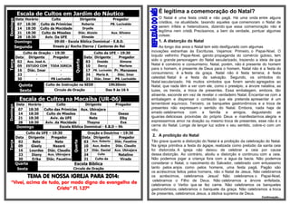 Escala de Cultos em Jardim do Náutico Domingo 
Data 
Horário 
Culto 
Dirigente 
Pregador 
07 
18:30 
Culto de Primícias 
Roberta 
PB. Lucivaldo 
14 
18:30 
Culto da Mocidade 
Dryelle 
- 
21 
18:30 
Culto de Missões 
Diác. Aluizio 
Aux. Silvano 
28 
18:30 
Aviv. Da UFE 
Elineide 
- Domingo 
09:00 - Escola Bíblica Dominical - E.B.D. Segunda Ensaio p/ Rocha Eterna / Cantores do Rei Terça Culto de Oração – 19:30 Quarta Culto da UFE – 19:30 Data Dirigente Pregador Data Dirigente Pregador 02 Aux. José A. - 03 Oneide Simone 09 ESTUDO COM TODA IGREJA 10 Dercy Marlene 16 Diác. Imar - 17 PB. Lucivaldo Pr. Manasses 23 - - 24 Maria A. Diác. Imar 30 - PB Lucivaldo 31 Diác. Imar PB. Lucivaldo Quinta 
Culto de Instrução na SEDE 
19h30min Sexta 
Círculo de Oração 
Das 9 às 16 h 
Escala de Cultos na Macaíba (UR-06) Domingo 
Data 
Horário 
Culto 
Dirigente 
Pregador 
07 
18:30 
Culto das Primícias 
Aux. Ubirajara 
- 
14 
18:30 
Culto de Missões 
Eva 
Oseas 
21 
18:30 
Aviv. da UFE 
Nete 
Elby 
28 
18:30 
Aviv. da Mocidade 
Thayna 
Eva Domingo 
Escola Bíblica Dominical - E.B.D – 9h Terça Culto da UFE – 19:30 Quarta Oração e Doutrina – 19:30 Data Dirigente Pregador Data Dirigente Pregador 02 Bete Nete 03 Aux. Roberto Diác. Faustino 09 Gisely Nazaré 10 Aux. Andre Diác. Claudio 16 Lourdes Diác. Claudio 17 Diác. Daniel Aux. Ubirajara 23 Diany Aux. Ubirajara 24 Culto Natalino 30 Erika Diác. Faustino 31 Culto da Virada Quarta 
Escola Bíblica Sexta 
Circulo de Oração 
TEMA DE NOSSA IGREJA PARA 2014: 
“Vivei, acima de tudo, por modo digno do evangelho de Cristo” Fl. 1.27ª 
É legítima a comemoração do Natal? 
O Natal é uma festa cristã e não pagã. Há uma onda entre alguns cristãos, na atualidade, taxando aqueles que comemoram o Natal de serem infiéis e heterodoxos, dizendo que essa comemoração não é legítima nem cristã. Precisamos, a bem da verdade, pontuar algumas coisas: 
1. A distorção do Natal 
Ao longo dos anos o Natal tem sido desfigurado com algumas 
inovações estranhas às Escrituras. Vejamos: Primeiro, o Papai-Noel. O bojudo velhinho Papai-Noel, garoto propaganda do comércio guloso, tem sido o grande personagem do Natal secularizado, trazendo a ideia de que Natal é comércio e consumismo. Natal, porém, não é presente do homem para o homem, é presente de Deus para o homem. Natal não é a festa do consumismo; é a festa da graça. Natal não é festa terrena; é festa celestial. Natal é a festa da salvação. Segundo, os símbolos do Natal secularizado. Há muitos símbolos que foram sendo agregados ao Natal, que nada têm a ver com ele, como o presépio, a árvore natalina, as luzes, os trenós, a troca de presentes. Essa embalagem, embora, tão atraente, esconde em vez de revelar o verdadeiro Natal. Encantar-se com a embalagem e dispensar o conteúdo que ela pretende apresentar é um lamentável equívoco. Terceiro, os banquetes gastronômicos e a troca de presentes não expressam o sentido do Natal. Embora, nada haja de errado celebrarmos com a família e amigos, degustando as iguarias deliciosas provindas do próprio Deus e manifestarmos alegria e expressarmos amor na doação ou mesmo troca de presentes, esse não é o cerne do Natal. Longe de lançar luz sobre o seu sentido, cobre-o com um véu. 
2. A proibição do Natal 
Tão grave quanto a distorção do Natal é a proibição da celebração do Natal. Na igreja primitiva a festa do ágape, realizada como prelúdio da santa ceia foi distorcida. A igreja não deixou de celebrar a ceia por causa dessa distorção. Ao contrário, aboliu a distorção e continuou com a ceia. Não podemos jogar a criança fora com a água da bacia. Não podemos considerar o Natal, o nascimento do Salvador, celebrado com entusiasmo tanto pelos anjos como pelos homens, uma festa pagã. Pagão são os acréscimos feitos pelos homens, não o Natal de Jesus. Não celebramos os acréscimos, celebramos Jesus! Não celebramos o Papai-Noel, celebramos o Filho de Deus. Não celebramos a árvore enfeitada, celebramos o Verbo que se fez carne. Não celebramos os banquetes gastronômicos, celebramos o banquete da graça. Não celebramos a troca de presentes, celebramos Jesus, a dádiva suprema de Deus. 
Continuação... 
 