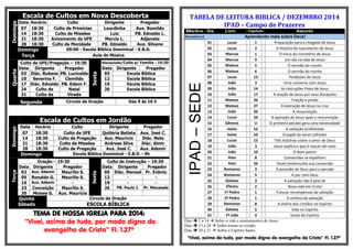 Escala de Cultos em Nova Descoberta Domingo 
Data 
Horário 
Culto 
Dirigente 
Pregador 
07 
18:30 
Culto de Primícias 
Lourdinha 
Aux. Romildo 
14 
18:30 
Culto de Missões 
Luiz 
PB. Ednaldo L. 
21 
18:30 
Avivamento da UFE 
Marcia L. 
Adjanete 
28 
18:30 
Culto da Mocidade 
PB. Ednaldo 
Aux. Silvano Domingo 
09:00 - Escola Bíblica Dominical - E.B.D. Terça 
Aula de Música Quarta Culto da UFE/Pregação – 19:30 Sexta Discipulado/Culto p/ Família - 19:30 Data Dirigente Pregador Data Dirigente Pregador 03 Diác. Rubens PB. Lucivaldo 05 Escola Bíblica 10 Severina F. Clemilda 12 Escola Bíblica 17 Diác. Edvaldo PB. Edson F. 19 Escola Bíblica 24 Culto de Natal 26 Escola Bíblica 31 Culto da Virada Segunda 
Círculo de Oração 
Das 9 às 16 h 
Escala de Cultos em Jordão Domingo 
Data 
Horário 
Culto 
Dirigente 
Pregador 
07 
18:30 
Culto da UFE 
Quitéria Batista 
Aux. José C. 
14 
18:30 
Culto de Pregação 
Aux. Mauricio 
Diác. Neto 
21 
18:30 
Culto de Missões 
Andresa Silva 
Diác. Almir 
28 
18:30 
Culto de Pregação 
Aux. José C. 
Aux. Ademir Domingo 
Escola Bíblica Dominical - E.B.D – 9h Terça Oração – 19:30 Sexta Culto de Instrução – 19:30 Data Dirigente Pregador Data Dirigente Pregador 02 Aux. Ademir Maurílio S. 05 Diác. Manoel Pr. Evânio 09 Ronaldo G. Maurílio S. 12 - - 16 Aux. Ademir - 19 - - 23 Conceição Maurílio S. 26 PB. Paulo J. Pr. Manassés 30 Moises G. Aux. Mauricio Quinta Sábado 
Circulo de Oração 
ESCOLA BÍBLICA 
TEMA DE NOSSA IGREJA PARA 2014: 
“Vivei, acima de tudo, por modo digno do evangelho de Cristo” Fl. 1.27ª 
TABELA DE LEITURA BIBLICA / DEZEMBRO 2014 IPAD – Campo de Prazeres Mês/Ano Dia Livro Capitulo Assunto Dezembro/14 Aprendendo mais sobre Deus! 
IPAD – SEDE 
01 
Lucas 
1 
Preparação para a chegada de Jesus 
02 
Lucas 
2 
A história do nascimento de Jesus 
03 
Marcos 
1 
O inicio do ministério de Jesus 
04 
Marcos 
9 
Um dia na vida de Jesus 
05 
Mateus 
5 
O sermão do monte 
06 
Mateus 
6 
O sermão do monte 
07 
Lucas 
15 
Parábolas de Jesus 
08 
João 
3 
Uma conversa com Jesus 
09 
João 
14 
As instruções finais de Jesus 
10 
João 
17 
A oração de Jesus por seus discípulos 
11 
Mateus 
26 
Traição e prisão 
12 
Mateus 
27 
A execução de Jesus na cruz 
13 
João 
20 
A ressurreição 
14 
Lucas 
24 
A aparição de Jesus após a ressurreição 
15 
Gênesis 
3 
O primeiro pecado gera uma necessidade 
16 
Isaías 
52 
A salvação profetizada 
17 
Isaías 
53 
O papel do servo sofredor 
18 
Lucas 
15 
Três histórias sobre o amor de Deus 
19 
João 
3 
Jesus explica o que é nascer de novo 
20 
João 
10 
O bom pastor 
21 
Atos 
8 
Conversões se espalham 
22 
Atos 
26 
Paulo testemunha sua conversão 
23 
Romanos 
3 
A provisão de Deus para o pecado 
24 
Romanos 
5 
A paz com Deus 
25 
Gálatas 
3 
A salvação não é pela lei 
26 
Efésios 
2 
Nova vida em Cristo 
27 
1ª Pedro 
1 
Futuras recompensas da salvação 
28 
2ª Pedro 
1 
A certeza da salvação 
29 
Romanos 
8 
A vitória dos cristãos no Espírito 
30 
Gálatas 
5 
Vida no Espírito 
31 
1ª João 
4 
Sinais do Espírito 
Dias  1 a 14  Sobre a vida e ensinamentos de Jesus; 
Dias  15 a 28  Sobre tornar-se cristão; 
Dias  29 a 31  Sobre o Espírito Santo. 
“Vivei, acima de tudo, por modo digno do evangelho de Cristo” Fl. 1.27ª 
 