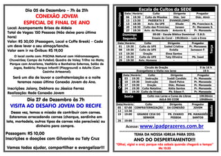 Dia 05 de Dezembro – 7h às 21h
CONEXÃO JOVEM
ESPECIAL DE FINAL DE ANO
Local: Acampamento Brisas de Aldeia
Total de Vagas: 150 Pessoas (Não deixe para última
hora)
Valor: R$ 30,00 (Passagem, Local e Coffe Break) – Cada
um deve levar o seu almoço/lanche.
Valor sem ir no Ônibus: R$ 19,00
O local conta com: PISCINA Natural com Hidromassagem;
Chuveirões; Campo de Futebol; Quadra de Voley; Trilha na Mata;
Parque com Arvorismo, Vestiário e Banheiros Externos, Salão de
Jogos, Redário; Parque Infantil (Playground) e Adulto (Com
Casinha Artesanal);
Será um dia de louvor e confraternização e a noite
teremos nosso último Conexão Jovem do Ano.
Inscrições: Jaiany, Debhora ou Jéssica Ferraz
Realização: Rede Conexão Jovem
§§§§§§§§§§§§§§§§§§§§§§§§§§§§§§§§§§§§§§§§§§§§§§§§§§§§§§§§§§§§§§§§§§§§§§§§§§§§§§§§§§§§§§§§§§§§§§§§§§§§§§§§§§§§§§§§§§§§§§§§§§§§
Dia 27 de Dezembro às 7h
VISITA AO DESAFIO JOVEM DO RECIFE
Dessa vez, temos a missão de contribuir com carnes.
Estaremos arrecadando carnes (charque, sardinha em
lata, mortadela, outros tipos de carnes não perecíveis) ou
dinheiro para compra.
Passagem: R$ 10,00
Inscrições e doações com Gilvanise ou Taty Cruz
Vamos todos ajudar, compartilhar e evangelizar!!!
Escala de Cultos da SEDE
Domingo
Data Horário Culto Dirigente Pregador
06 18:30 Culto de Missões Diác. Jair Diác. Almir
13 13:30 PASSEATA E EVANGELISMO -
13 18:30 Aviv. Da UFE Eliude Pb. Francisco A.
20 18:30 Culto das Primícias Jansen Pr. Manasses S.
27 18:30 Aviv. da Mocidade Antonio K. Pr. Manassés
Domingo
Segunda
09:00 - Escola Bíblica Dominical - E.B.D.
Ensaio do Coral - 19h30min – Luiz e Enos
Data Horário Culto Dirigente Pregador
Terça
01 19:30 Culto da UFE Izabel Cristina Pr. Manasses
08 19:30 Culto da UFE Evódia Jameson F.
15 19:30 Oração Elma Santos -
22 19:30 Culto da UFE Taty Oliveira Pb. Isael
29 19:30 Aviv. Homens - -
Circulo de Oração 9 ás 16 h
Evangelismo e Visita nos lares 19 h
Quinta
Data Horário Culto Dirigente Pregador
03 19:30 Instrução Ivaldi Candido Pr. Manassés
10 19:30 Instrução Iberê Paiva Pr. Manassés
17 19:30 Oração Diác. Moises Pr. Manassés
24 19:30 Culto Natalino Kátia Santos Pr. Manassés
31 19:30 Culto da Virada Pb. Edson F. Pr. Manassés
Sexta Culto nos Lares e Curso de Libras 19h30min
AULA DO CCOE 19h00min
Sábado
Data Horário Culto Dirigente Pregador
05 07:00 CONFRATERNIZAÇÃO DA CONEXÃO JOVEM
12 13:30 - - -
19 19:00 GRANDE CEIA DO
SENHOR
PR. EVANIO
PESSOA
PR. MANASSÉS
SANTOS
26 19:00 - - -
Acesse: www.ipadprazeres.com.br
§§§§§§§§§§§§§§§§§§§§§§§§§§§§§§§§§§§§§§§§§§§§§§§§§§§§§§§§§§§§§§§§§§§§§§§§§§§§§§§§§§§§§§§§§§§§§§§§§§§§§§§§§§§§§§§§§§§§§§§§§§§§
TEMA DA NOSSA IGREJA PARA 2015:
ANO DO DESPERTAMENTO!!!
“Olhai, vigiai e orai; porque não sabeis quando chegará o tempo”
Mc 13.33
 