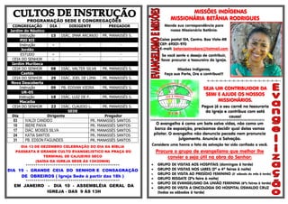 PROGRAMAÇÃO SEDE E CONGREGAÇÕES
CONGREGAÇÃO DIA DIRIGENTE PREGADOR
Jardim do Náutico
Instrução 15 DIÁC. IMAR ARCANJO PR. MANASSÉS S.
PIO XII
Instrução - - -
Jordão
ESTUDO - - -
CEIA DO SENHOR - - -
Jardim Muribeca
CEIA DO SENHOR 08 DIÁC. VALTER SILVA PR. MANASSÉS S.
Caetés
CEIA DO SENHOR 29 DIÁC. JOEL DE LIMA PR. MANASSÉS S.
Nova Descoberta
Instrução 09 PB. EDIVAN VIEIRA PR. MANASSÉS S.
UR-05
Instrução 18 DIÁC. LUIZ DE F. PR. MANASSÉS S.
Macaíba
CEIA DO SENHOR 23 DIÁC. CLAUDIO L. PR. MANASSÉS S.
SEDE
Dia Dirigente Pregador
03 IVALDI CANDIDO PR. MANASSÉS SANTOS
10 IBERE PAIVA PR. MANASSÉS SANTOS
17 DIÁC. MOISES SILVA PR. MANASSÉS SANTOS
24 KATIA SANTOS PR. MANASSÉS SANTOS
31 PB. EDSON FAGUNDES PR. MANASSÉS SANTOS
DIA 13 DE DEZEMBRO CELEBRAÇÃO DO DIA DA BÍBLIA
PASSEATA E GRANDE CULTO EVANGELISTICO NA PRAÇA DO
TERMINAL DE CAJUEIRO SECO
(SAÍDA DA IGREJA SEDE ÀS 13H30MIN)
************************************************
DIA 19 - GRANDE CEIA DO SENHOR E CONSAGRAÇÃO
DE OBREIROS ( Igreja Sede à partir das 18h )
************************************************
EM JANEIRO - DIA 10 - ASSEMBLÉIA GERAL DA
IGREJA - DAS 9 ÀS 13H
MISSÕES INDÍGENAS
MISSIONÁRIA BETÂNIA RODRIGUES
Mande sua correspondência para
nossa Missionária Betânia:
Caixa postal 154, Centro. Boa Vista-RR
CEP: 69301-970
E-mail: betaniaximokore@hotmail.com
Se você sente o desejo de contribuir,
favor procurar o tesoureiro da igreja.
Missões Indígenas,
Faça sua Parte, Ore e contribua!!!
=-=-=-=-=-=-=-=-=-=-=-=-=-=-=-=-=--
SEJA UM CONTRIBUIDOR DA
SEMI E AJUDE OS NOSSOS
MISSIONÁRIOS.
Pegue já o seu carnê na tesouraria
da Igreja e contribua com está
causa!
§§§§§§§§§§§§§§§§§§§§§§§§§§§§§§§§§§§§§§§§§§§§§§§§§§§§§§§§§§§§§§§§§§§§§§§§§§§§§§§§§§§§§§§§§§§§§§§§§§§§§§§§§§§§§§§§§§§§§§§§
O evangelho é como um bote salva vidas, não como um
barco de exposição, precisamos decidir qual deles vamos
pilotar. O evangelho não denuncia pecado nem pronuncia
julgamento. Anuncie a Salvação.
Considere uma honra o fato da salvação ter sido confiado a você.
Procure o grupo de evangelismo que melhor lhe
convier e seja útil na obra do Senhor:
 GRUPO DE VISITAS AOS HOSPITAIS (domingos à tarde)
 GRUPO DE VISITAS NOS LARES (2ª e 4ª feiras à noite)
 GRUPO DE VISITA AO PRESÍDIO FEMININO (3° sábado do mês à tarde)
 GRUPO RESGATE (2ªs feira à noite)
 GRUPO DE EVANGELISMO DA UNIÃO FEMININA (6ªs feiras à tarde)
 GRUPO DE VISITA A ONCOLOGIA DO HOSPITAL OSWALDO CRUZ
(todas os sábados à tarde)
 