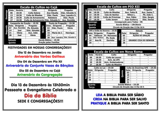 Escala de Cultos no CajáDomingo
Data Horário Culto Dirigente Pregador
06 18:30 Culto Solene Ana Cláudia Diác. Edvaldo S.
13 18:30 Culto de Missões Diác. Paulo Aux. Leandro S.
20 18:30 Culto de Avivamento Rakelane Diác. Paulo
27 18:30 Culto de Avivamento Diác. Edvaldo S. Aux. Romildo
Segunda
Campanha de Oração – 19:30
Quarta
Ponto de Pregação – 19:30
Data Dirigente Pregador Data Dirigente Pregador
07 Aux. Romildo Pb. Ednaldo 02 Diác. Paulo Vânia
14 Joel Diác. Edvaldo 09 - -
21 Vânia Aux. João 16 Maria de J. Henrique
28 Joel Vânia 23 - -
30 Aux. Leandro Diác. Edvaldo S.
Sábado
Quinta
Escola Bíblica – 19:30
Oração pelas Famílias
FESTIVIDADES EM NOSSAS CONGREGAÇÕES!!!
Dia 12 de Dezembro no Jordão
Aniversário dos Varões Galileus
Dia 04 de Dezembro em Pio XII
Aniversário do Conjunto Vasos de Bênçãos
Dia 05 de Dezembro no Cajá
Aniversário da Congregação
§§§§§§§§§§§§§§§§§§§§§§§§§§§§§§§§§§§§§§§§§§§§§§§§§§§§§§§§§§§§§§§§§§§§§§§§§§§§§§§§§§§§§§§§§§§§§§§§§§§§§§§§§§§§§§§§§§§§§§§§§§§§§§§
Dia 13 de Dezembro às 13h30min
Passeata e Evangelismo Celebrado o
Dia da Bíblia
SEDE E CONGREGAÇÕES!!!
Escala de Cultos em PIO XII
Domingo
Data Horário Culto Dirigente Pregador
06 18:30 Culto de Missões Aux. Fabio B. Aux. Isaias T.
13 18:30 Ceia do Senhor Rilton L. Pb. João C.
20 18:30 Culto de Primícias Aux. Fábio Diác. Sergio
27 18:30 Culto Jovem Juan Gutierry Diác. Daniel
Domingo Consagração para Todos – 8h
Quarta Escola Bíblica – 19h30min
Quinta Circulo de Oração das 13 Às 16 h
Sexta
UFE e União de Homens – 19:30
Sábado
Sábado
Data Dirigente Pregador Data Dirigente Pregador
04 Edileuza Pr. Manasses 05 AÇÕES DE GRAÇAS
11 Diác. Rubens Pb. Duda 12 -
18 Ana M. Dorinha 19 GRANDE CEIA DO SENHOR
25 - - 26 -
Escala de Cultos em Nova Roma
Domingo
Data Horário Culto Dirigente Pregador
06 18:30 Culto de Louvor - -
13 18:30 Aviv. da UFE - -
20 18:30 Aniv. Embaixadores - -
27 18:30 Culto de Missões - -
Segunda
Culto no Lar – 19:30
Quinta
Culto de Doutrina/UFE – 19:30
Data Dirigente Pregador Data Dirigente Pregador
07 - - 03 - -
14 - - 10 - -
21 - - 17 - -
28 - - 24 - -
31 - -
Quarta
Terça
Escola Bíblica – 19:30
Circulo de Oração das 13 Às 16 h
LEIA A BIBLIA PARA SER SÁBIO
CREIA NA BIBLIA PARA SER SALVO
PRATIQUE A BIBLIA PARA SER SANTO
 