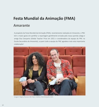 10
A propósito da Festa Mundial da Animação (FMA), recentemente realizada em Amarante, o PNC
tem o maior gosto em partilhar a reportagem gentilmente enviada pela nossa querida colega e
amiga Elsa Cerqueira (Global Teacher Prize em 2021 e coordenadora da equipa do PNC na
Escola Secundária de Amarante), a quem toda a equipa do PNC agradece mais esta importante
colaboração!
Festa Mundial da Animação (FMA)
Amarante
Imagem: Regina Pessoa e Abi Feijó. Créditos: Elsa Cerqueira 2021.
 