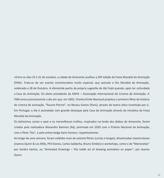 11
«Entre os dias 25 e 31 de outubro, a cidade de Amarante acolheu a 20ª edição da Festa Mundial da Animação
(FMA). Trata-se de um evento comemorativo muito especial, que assinala o Dia Mundial da Animação,
celebrado a 28 de Outubro. A efeméride partiu da própria sugestão de Abi Feijó quando, após ter cofundado
a Casa da Animação, foi eleito presidente da ASIFA – Associação Internacional do Cinema de Animação. A
FMA evoca precisamente o dia em que, em 1892, Charles-Émile Reynaud projetou o primeiro filme da história
do cinema de animação, “Pauvre Pierrot”, no Museu Grevin (Paris), através do teatro ótico inventado por si.
Em Portugal, o dia é assinalado com grande destaque pela Casa da Animação através da iniciativa da Festa
Mundial da Animação.
Os belíssimos cartaz e spot e os maravilhosos troféus, inspirados na lenda dos diabos de Amarante, foram
criados pela realizadora Alexandra Ramires (Xá), premiada em 2020 com o Prémio Nacional da Animação,
com o filme “Elo”, e pela artista belga Karin Somers, respetivamente.
Ao longo de uma semana, foram exibidos mais de setenta filmes (curtas e longas), dinamizadas masterclasses
(Joanna Quinn & Les Mills, Phil Davies, Carlos Saldanha, Bruno Simões) e workshops, como o de “Marionetas”
por Sandra Santos, ou “Animated Drawings – The noble art of drawing animation on paper”, por Joanna
Quinn.
 