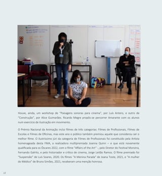 12
Houve, ainda, um workshop de “Paisagens sonoras para cinema”, por Luís Antero, e outro de
“Construção”, por Alice Guimarães. Ricardo Megre propôs-se percorrer Amarante com os alunos
num exercício de ilustração em movimento.
O Prémio Nacional da Animação inclui filmes de três categorias: Filmes de Profissionais, Filmes de
Escolas e Filmes de Oficinas, mas este ano o público também premiou aquele que considerou ser o
melhor filme. O ilustríssimo júri da categoria de Filmes de Profissionais foi constituído pela Artista
homenageada desta FMA, a realizadora multipremiada Joanna Quinn – e que está novamente
qualificada para os Óscares 2022, com o filme "Affairs of the Art“ -, pelo Diretor do Festival Monstra,
Fernando Galrito, e pelo historiador e crítico de cinema, Jorge Leitão Ramos. O filme premiado foi
“Suspensão” de Luís Soares, 2020. Os filmes “A Menina Parada” de Joana Toste, 2021, e “A mulher
do Médico” de Bruno Simões, 2021, receberam uma menção honrosa.
 