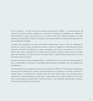 19
24 de novembro - No dia da Escola Secundária Emídio Navarro (ESEN), e, simultaneamente, dia
nacional da Cultura Científica, realizou-se a cerimónia de entrega de certificados de Cidadania e
Desenvolvimento a alguns dos alunos que, no ano letivo 2020-2021, realizaram trabalhos em vídeo
(pequenos documentários, ficções e animações), para apresentação de conhecimentos adquiridos nas
áreas de Biologia e Geologia.
O desafio dos professores das áreas das ciências experimentais incluiu a ideia de realização de
trabalhos em suporte vídeo, convidando os alunos a recorrer à imagem em movimento para ilustrar
processos, descrever procedimentos, e passar mensagens, quer sobre a importância do recurso à
ciência, quer sobre a aquisição de uma sólida cultura científica. Durante a sessão, foram visionados
alguns dos trabalhos, e os alunos autores dos vídeos tiveram a oportunidade de apresentar um breve
comentário sobre os mesmos.
No dizer da professora Isabel Santiago (ESEN), «o simbolismo deste ato e desta cerimónia prendeu-se
com a necessidade de reconhecer as atividades diferenciadoras de avaliação e de uma avaliação por
competências.»
Os certificados foram entregues por Anna Paula Ormeche, da UNESCO, e Elsa Mendes, coordenadora
nacional do Plano Nacional de Cinema. Estiveram presentes na cerimónia o Sr. Diretor da Escola, Dr.
António Neves, e a Presidente do Conselho Geral, Dra. Paula Silveira, bem como diversos alunos e
professores da ESEN. Agradecemos ainda toda a colaboração da Dra. Isabel Santiago e da Dra. Dora
Ponte (coordenadora da equipa PNC a nível de escola), e, pelo empenho demonstrado, saudamos
todos os alunos participantes na iniciativa.
 