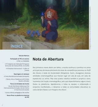 2
Nos primeiros meses deste ano letivo, a escola continua a constituir-se como
principal eixo de desenvolvimento de áreas de competências previstas no Perfil
dos Alunos à Saída da Escolaridade Obrigatória. Assim, divulgamos diversas
atividades cinematográficas que tiveram lugar em sala de aula, em salas de
espetáculos ou online. Mas esta quadra natalícia também é propícia a bons
momentos de fruição cinematográfica, pelo que disponibilizamos alguns novos
títulos na plataforma. Agradecemos a todas as equipas a colaboração e
empenho manifestados, e deixamos a todas as comunidades educativas os
votos de Bom Natal e um Próspero Ano Novo!
Nota de Abertura
Fotograma
de
Mary
e
a
Flor
da
Feiticeira
(2017).
Hiromasa
Yonebayashi.
ÍNDICE
Nota de Abertura
Participação do PNC em eventos
- O PNC no CINANIMA
- 3.º Congresso da Federação Portuguesa
de Escolas de Cinema (FECA), na Covilhã
- VII Simpósio Internacional – Fusões no
Cinema
Reportagens em destaque
- A Festa Mundial da Animação (Amarante)
- Ciência, Arte e Cidadania no AE Emídio
Navarro (Almada)
Planos de Atividades das Escolas
- Dia do Património Audiovisual, Dia
Internacional da Animação, Dia do Cinema
e Cinanima vai às escolas
- Outras práticas pedagógicas das escolas
Novos filmes na plataforma streaming
do PNC
 