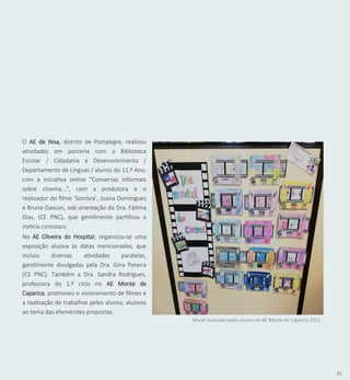 21
Mural realizado pelos alunos do AE Monte da Caparica 2021.
No AE Oliveira do Hospital, organizou-se uma
exposição alusiva às datas mencionadas, que
incluiu diversas atividades paralelas,
gentilmente divulgadas pela Dra. Gina Pereira
(CE PNC). Também a Dra. Sandra Rodrigues,
professora do 1.º ciclo no AE Monte de
Caparica, promoveu o visionamento de filmes e
a realização de trabalhos pelos alunos, alusivos
ao tema das efemérides propostas.
O AE de Nisa, distrito de Portalegre, realizou
atividades em parceria com a Biblioteca
Escolar / Cidadania e Desenvolvimento /
Departamento de Línguas / alunos do 11.º Ano,
com a iniciativa online “Conversas informais
sobre cinema...", com a produtora e o
realizador do filme 'Sombra', Joana Domingues
e Bruno Gascon, sob orientação da Dra. Fátima
Dias, (CE PNC), que gentilmente partilhou a
notícia connosco.
 