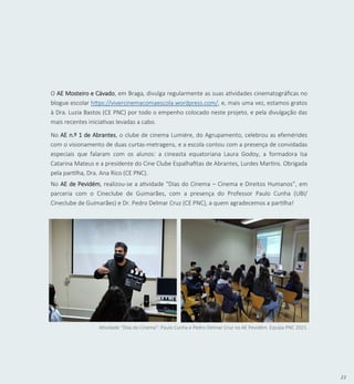 23
O AE Mosteiro e Cávado, em Braga, divulga regularmente as suas atividades cinematográficas no
blogue escolar https://vivercinemacomaescola.wordpress.com/, e, mais uma vez, estamos gratos
à Dra. Luzia Bastos (CE PNC) por todo o empenho colocado neste projeto, e pela divulgação das
mais recentes iniciativas levadas a cabo.
No AE n.º 1 de Abrantes, o clube de cinema Lumiére, do Agrupamento, celebrou as efemérides
com o visionamento de duas curtas-metragens, e a escola contou com a presença de convidadas
especiais que falaram com os alunos: a cineasta equatoriana Laura Godoy, a formadora Isa
Catarina Mateus e a presidente do Cine Clube Espalhafitas de Abrantes, Lurdes Martins. Obrigada
pela partilha, Dra. Ana Rico (CE PNC).
No AE de Pevidém, realizou-se a atividade “Dias do Cinema – Cinema e Direitos Humanos”, em
parceria com o Cineclube de Guimarães, com a presença do Professor Paulo Cunha (UBI/
Cineclube de Guimarães) e Dr. Pedro Delmar Cruz (CE PNC), a quem agradecemos a partilha!
Atividade “Dias do Cinema”: Paulo Cunha e Pedro Delmar Cruz no AE Pevidém. Equipa PNC 2021.
 