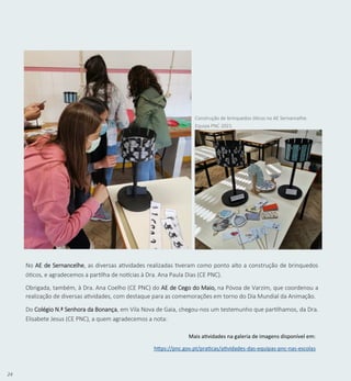 24
No AE de Sernancelhe, as diversas atividades realizadas tiveram como ponto alto a construção de brinquedos
óticos, e agradecemos a partilha de notícias à Dra. Ana Paula Dias (CE PNC).
Obrigada, também, à Dra. Ana Coelho (CE PNC) do AE de Cego do Maio, na Póvoa de Varzim, que coordenou a
realização de diversas atividades, com destaque para as comemorações em torno do Dia Mundial da Animação.
Do Colégio N.ª Senhora da Bonança, em Vila Nova de Gaia, chegou-nos um testemunho que partilhamos, da Dra.
Elisabete Jesus (CE PNC), a quem agradecemos a nota:
Construção de brinquedos óticos no AE Sernancelhe.
Equipa PNC 2021.
Mais atividades na galeria de imagens disponível em:
https://pnc.gov.pt/praticas/atividades-das-equipas-pnc-nas-escolas
 
