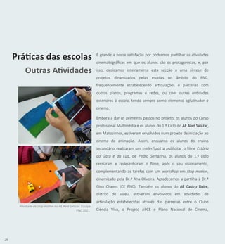 26
É grande a nossa satisfação por podermos partilhar as atividades
cinematográficas em que os alunos são os protagonistas, e, por
isso, dedicamos inteiramente esta secção a uma síntese de
projetos dinamizados pelas escolas no âmbito do PNC,
frequentemente estabelecendo articulações e parcerias com
outros planos, programas e redes, ou com outras entidades
exteriores à escola, tendo sempre como elemento aglutinador o
cinema.
Embora a dar os primeiros passos no projeto, os alunos do Curso
profissional Multimédia e os alunos do 1.º Ciclo do AE Abel Salazar,
em Matosinhos, estiveram envolvidos num projeto de iniciação ao
cinema de animação. Assim, enquanto os alunos do ensino
secundário realizaram um trailer/spot a publicitar o filme Estória
do Gato e da Lua, de Pedro Serrazina, os alunos do 1.º ciclo
recriaram e redesenharam o filme, após o seu visionamento,
complementando as tarefas com um workshop em stop motion,
dinamizado pela Dr.ª Ana Oliveira. Agradecemos a partilha à Dr.ª
Gina Chaves (CE PNC). Também os alunos do AE Castro Daire,
distrito de Viseu, estiveram envolvidos em atividades de
articulação estabelecidas através das parcerias entre o Clube
Ciência Viva, o Projeto APCE e Plano Nacional de Cinema,
Práticas das escolas
Outras Atividades
Atividade de stop motion no AE Abel Salazar. Equipa
PNC 2021.
 