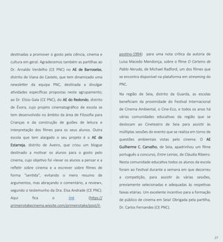 27
destinadas a promover o gosto pela ciência, cinema e
cultura em geral. Agradecemos também as partilhas ao
Dr. Arnaldo Verdelho (CE PNC) no AE de Barroselas,
distrito de Viana do Castelo, que tem dinamizado uma
newsletter da equipa PNC, destinada a divulgar
atividades específicas propostas neste agrupamento;
ao Dr. Elísio Gala (CE PNC), do AE do Redondo, distrito
de Évora, cujo projeto cinematográfico de escola se
tem desenvolvido no âmbito da área de Filosofia para
Crianças e da construção de guiões de leitura e
interpretação dos filmes para os seus alunos. Outra
escola que tem alargado o seu projeto é o AE de
Estarreja, distrito de Aveiro, que criou um blogue
destinado a motivar os alunos para o gosto pelo
cinema, cujo objetivo foi «levar os alunos a pensar e a
refletir sobre cinema e a escrever sobre filmes de
forma "sentida", evitando o mero resumo de
argumentos, mas abraçando o comentário, a review»,
segundo o testemunho da Dra. Elsa Andrade (CE PNC).
Aqui fica o link (https://
primeirotakecinema.wixsite.com/primeirotake/post/il-
postino-1994) para uma nota crítica da autoria de
Luísa Macedo Mendonça, sobre o filme O Carteiro de
Pablo Neruda, de Michael Radford, um dos filmes que
se encontra disponível na plataforma em streaming do
PNC.
Na região de Seia, distrito da Guarda, as escolas
beneficiam da proximidade do Festival Internacional
de Cinema Ambiental, o Cine-Eco, e todos os anos há
várias comunidades educativas da região que se
deslocam ao Cineteatro de Seia para assistir às
múltiplas sessões do evento que se realiza em torno de
questões ambientais vistas pelo cinema. O AE
Guilherme C. Carvalho, de Seia, apadrinhou um filme
português a concurso, Entre Leirias, de Cláudia Ribeiro.
Nesta comunidade educativa todos os alunos da escola
foram ao Festival durante a semana em que decorreu
a competição, para assistir às várias sessões,
previamente selecionadas e adequadas às respetivas
faixas etárias. Um excelente incentivo para a formação
de público de cinema em Seia! Obrigada pela partilha,
Dr. Carlos Fernandes (CE PNC).
 