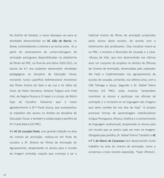 28
No distrito de Setúbal, o nosso destaque vai para as
atividades desenvolvidas no AE João de Barros, no
Seixal, contemplando o cinema e as outras artes. Aí, a
partir do visionamento de curtas-metragens de
animação portuguesa disponibilizadas na plataforma
de filmes do PNC, no final do ano letivo 2020-2021, os
alunos do 6.º ano puderam desenvolver atividades
pedagógicas na disciplina de Educação Visual,
recriando numa superfície bidimensional momentos
dos filmes Estória do Gato e da Lua e Os Olhos do
Farol, de Pedro Serrazina, História Trágica com Final
Feliz, de Regina Pessoa e O rapaz e a coruja, de Mário
Gajo de Carvalho. Deixamos aqui o nosso
agradecimento à Dr.ª Paula Sousa, que acompanhou
os trabalhos dos alunos no âmbito da disciplina de
Educação Visual, e também a colaboração e partilha da
Dr.ª Carla Meira (CE PNC).
No AE de Lousada Oeste, com grande tradição na área
do cinema de animação, realizou-se em finais de
outubro a 3ª. Mostra de Filmes de Animação do
Agrupamento, despertando os alunos para o mundo
da imagem animada, naquilo que «começa a ser a
habitual mostra de filmes de animação produzidos
pelos alunos desta escola», de acordo com o
testemunho dos professores. Esta iniciativa insere-se
no PNC, e envolve o Município de Lousada e a Casa-
-Museu de Vilar, que tem desenvolvido nos últimos
anos um conjunto de projetos no âmbito de Oficinas
de Cinema de Animação, dinamizadas pelo realizador
Abi Feijó e implementadas nos agrupamentos de
escolas de Lousada, contando, nos últimos anos, com a
CIM Tâmega e Sousa. Segundo o Dr. Rafael Telmo
Ferreira (CE PNC), estas mostras “pretendem
incentivar os alunos a participar nas oficinas de
animação e a iniciarem-se na linguagem das imagens
que tanto sentido faz nos dias de hoje”. O projeto
promove formas de aprendizagem interdisciplinar
(Língua Portuguesa, Música, Estética e o conhecimento
da linguagem audiovisual), preparando os alunos para
um mundo que se centra cada vez mais na imagem.
Obrigada pela partilha, Dr. Rafael Telmo! Também o AE
n.º 1 de Marco de Canaveses tem desenvolvido muito
trabalho na área do cinema de animação, como o
comprova a mais recente exposição, “Expo Oficinas”,
 