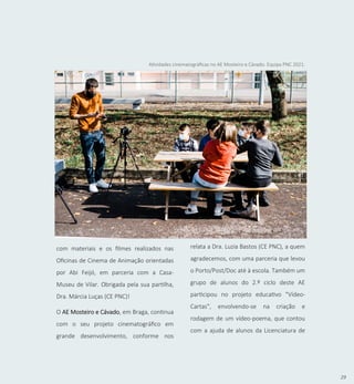 29
com materiais e os filmes realizados nas
Oficinas de Cinema de Animação orientadas
por Abi Feijó, em parceria com a Casa-
Museu de Vilar. Obrigada pela sua partilha,
Dra. Márcia Luças (CE PNC)!
O AE Mosteiro e Cávado, em Braga, continua
com o seu projeto cinematográfico em
grande desenvolvimento, conforme nos
Atividades cinematográficas no AE Mosteiro e Cávado. Equipa PNC 2021.
relata a Dra. Luzia Bastos (CE PNC), a quem
agradecemos, com uma parceria que levou
o Porto/Post/Doc até à escola. Também um
grupo de alunos do 2.º ciclo deste AE
participou no projeto educativo "Vídeo-
Cartas", envolvendo-se na criação e
rodagem de um vídeo-poema, que contou
com a ajuda de alunos da Licenciatura de
 