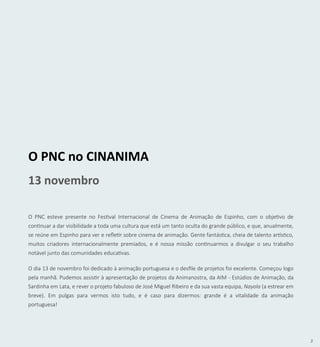 3
O PNC no CINANIMA
13 novembro
O PNC esteve presente no Festival Internacional de Cinema de Animação de Espinho, com o objetivo de
continuar a dar visibilidade a toda uma cultura que está um tanto oculta do grande público, e que, anualmente,
se reúne em Espinho para ver e refletir sobre cinema de animação. Gente fantástica, cheia de talento artístico,
muitos criadores internacionalmente premiados, e é nossa missão continuarmos a divulgar o seu trabalho
notável junto das comunidades educativas.
O dia 13 de novembro foi dedicado à animação portuguesa e o desfile de projetos foi excelente. Começou logo
pela manhã. Pudemos assistir à apresentação de projetos da Animanostra, da AIM - Estúdios de Animação, da
Sardinha em Lata, e rever o projeto fabuloso de José Miguel Ribeiro e da sua vasta equipa, Nayola (a estrear em
breve). Em pulgas para vermos isto tudo, e é caso para dizermos: grande é a vitalidade da animação
portuguesa!
 