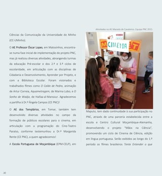 30
Ciências da Comunicação da Universidade do Minho
(CC-UMinho).
O AE Professor Óscar Lopes, em Matosinhos, encontra-
se numa fase inicial de implementação do projeto PNC,
mas já realizou diversas atividades, abrangendo turmas
da educação Pré-escolar e dos 2.º e 3.º ciclos de
escolaridade, em articulação com as disciplinas de
Cidadania e Desenvolvimento, Aprender por Projeto, e
com a Biblioteca Escolar. Foram visionados e
trabalhados filmes como O Caldo de Pedra, animação
de Artur Correia, Aquametragem, de Marina Lobo, e O
Sonho de Wadja, de Haifaa-al-Mansour. Agradecemos
a partilha à Dr.ª Ângela Campos (CE PNC)!
O AE dos Templários, em Tomar, também tem
desenvolvido diversas atividades no campo da
formação de públicos escolares para o cinema, em
articulação com a programação do Cine-Teatro
Paraíso, conforme testemunhou a Dr.ª Margarida
Rente (CE PNC), a quem agradecemos!
A Escola Portuguesa de Moçambique (EPM-CELP), em
Maputo, tem dado continuidade à sua participação no
PNC, através de uma parceria estabelecida entre a
escola e Centro Cultural Moçambique-Alemanha,
desenvolvendo o projeto "Mãos na Ciência",
promovendo um ciclo de Cinema de Ciência, edição
em língua portuguesa. Serão exibidos ao longo do 1.º
período os filmes brasileiros Tente Entender o que
Atividades no AE Macedo de Cavaleiros. Equipa PNC 2021.
 