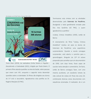 31
Tento Dizer (2019), da realizadora Emília Silveira e Fagulha -
Descobrindo a Criatividade (2021), dirigido por Paula Solaris. O
primeiro filme aborda questões na área da Saúde, sobre pessoas
que vivem com HIV, enquanto o segundo tenta desvendar
questões sobre a criatividade. Os filmes são dirigidos aos alunos
do 3.º ciclo e secundário. Agradecemos esta partilha ao Dr.
Rogério Manjate (CE PNC).
Terminamos esta síntese com as atividades
desenvolvidas pelo Externato de Penafirme,
divulgando o texto gentilmente enviado pela
Dra. Ana Sardinha (CE PNC), a quem
agradecemos a partilha!
«Lisboa, Crónica Anedótica (1930), Leitão de
Barros
O visionamento do filme "Lisboa, Crónica
Anedótica" revelou ser para os alunos do
Externato de Penafirme uma experiência
surpreendente. Quando a escola consegue
surpreender, está aberto o caminho para a
aprendizagem. Ninguém do 12º LH estava
preparado para acreditar que um documentário
de 1930, com duas horas, fosse capaz de
suscitar tanta atenção e comentários. De facto,
Leitão de Barros conseguiu fazer, com uma
mestria acutilante, um excelente retrato da
vida cultural de Lisboa em finais dos anos 20,
combinando diversas cenas documentais com
sequências encenadas. O realizador, de si um
Atividades na ES São Pedro. Equipa PNC 2021.
 