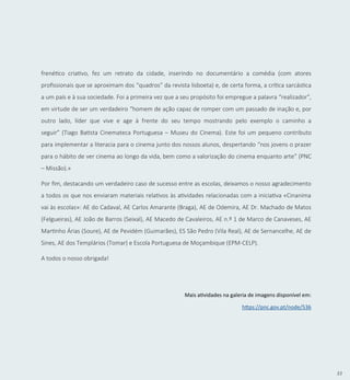 33
frenético criativo, fez um retrato da cidade, inserindo no documentário a comédia (com atores
profissionais que se aproximam dos “quadros” da revista lisboeta) e, de certa forma, a crítica sarcástica
a um país e à sua sociedade. Foi a primeira vez que a seu propósito foi empregue a palavra “realizador”,
em virtude de ser um verdadeiro “homem de ação capaz de romper com um passado de inação e, por
outro lado, líder que vive e age à frente do seu tempo mostrando pelo exemplo o caminho a
seguir” (Tiago Batista Cinemateca Portuguesa – Museu do Cinema). Este foi um pequeno contributo
para implementar a literacia para o cinema junto dos nossos alunos, despertando “nos jovens o prazer
para o hábito de ver cinema ao longo da vida, bem como a valorização do cinema enquanto arte” (PNC
– Missão).»
Por fim, destacando um verdadeiro caso de sucesso entre as escolas, deixamos o nosso agradecimento
a todos os que nos enviaram materiais relativos às atividades relacionadas com a iniciativa «Cinanima
vai às escolas»: AE do Cadaval, AE Carlos Amarante (Braga), AE de Odemira, AE Dr. Machado de Matos
(Felgueiras), AE João de Barros (Seixal), AE Macedo de Cavaleiros, AE n.º 1 de Marco de Canaveses, AE
Martinho Árias (Soure), AE de Pevidém (Guimarães), ES São Pedro (Vila Real), AE de Sernancelhe, AE de
Sines, AE dos Templários (Tomar) e Escola Portuguesa de Moçambique (EPM-CELP).
A todos o nosso obrigada!
Mais atividades na galeria de imagens disponível em:
https://pnc.gov.pt/node/536
 