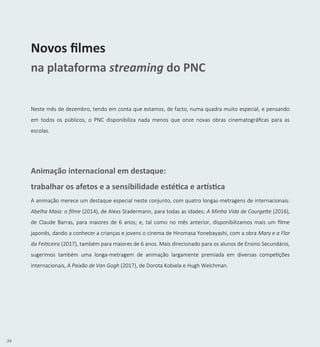 34
Novos filmes
na plataforma streaming do PNC
Neste mês de dezembro, tendo em conta que estamos, de facto, numa quadra muito especial, e pensando
em todos os públicos, o PNC disponibiliza nada menos que onze novas obras cinematográficas para as
escolas.
Animação internacional em destaque:
trabalhar os afetos e a sensibilidade estética e artística
A animação merece um destaque especial neste conjunto, com quatro longas-metragens de internacionais:
Abelha Maia: o filme (2014), de Alexs Stadermann, para todas as idades; A Minha Vida de Courgette (2016),
de Claude Barras, para maiores de 6 anos; e, tal como no mês anterior, disponibilizamos mais um filme
japonês, dando a conhecer a crianças e jovens o cinema de Hiromasa Yonebayashi, com a obra Mary e a Flor
da Feiticeira (2017), também para maiores de 6 anos. Mais direcionado para os alunos de Ensino Secundário,
sugerimos também uma longa-metragem de animação largamente premiada em diversas competições
internacionais, A Paixão de Van Gogh (2017), de Dorota Kobiela e Hugh Welchman.
 