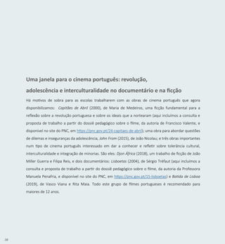38
Uma janela para o cinema português: revolução,
adolescência e interculturalidade no documentário e na ficção
Há motivos de sobra para as escolas trabalharem com as obras de cinema português que agora
disponibilizamos: Capitães de Abril (2000), de Maria de Medeiros, uma ficção fundamental para a
reflexão sobre a revolução portuguesa e sobre os ideais que a nortearam (aqui incluímos a consulta e
proposta de trabalho a partir do dossiê pedagógico sobre o filme, da autoria de Francisco Valente, e
disponível no site do PNC, em https://pnc.gov.pt/24-capitaes-de-abril); uma obra para abordar questões
de dilemas e inseguranças da adolescência, John From (2015), de João Nicolau; e três obras importantes
num tipo de cinema português interessado em dar a conhecer e refletir sobre tolerância cultural,
interculturalidade e integração de minorias. São eles: Djon África (2018), um trabalho de ficção de João
Miller Guerra e Filipa Reis, e dois documentários: Lisboetas (2004), de Sérgio Tréfaut (aqui incluímos a
consulta e proposta de trabalho a partir do dossiê pedagógico sobre o filme, da autoria da Professora
Manuela Penafria, e disponível no site do PNC, em https://pnc.gov.pt/15-lisboetas) e Batida de Lisboa
(2019), de Vasco Viana e Rita Maia. Todo este grupo de filmes portugueses é recomendado para
maiores de 12 anos.
 