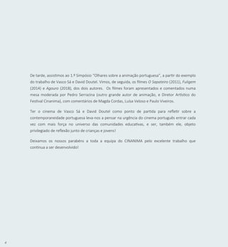 4
De tarde, assistimos ao 1.º Simpósio “Olhares sobre a animação portuguesa”, a partir do exemplo
do trabalho de Vasco Sá e David Doutel. Vimos, de seguida, os filmes O Sapateiro (2011), Fuligem
(2014) e Agouro (2018), dos dois autores. Os filmes foram apresentados e comentados numa
mesa moderada por Pedro Serrazina (outro grande autor de animação, e Diretor Artístico do
Festival Cinanima), com comentários de Magda Cordas, Luísa Veloso e Paulo Viveiros.
Ter o cinema de Vasco Sá e David Doutel como ponto de partida para refletir sobre a
contemporaneidade portuguesa leva-nos a pensar na urgência do cinema português entrar cada
vez com mais força no universo das comunidades educativas, e ser, também ele, objeto
privilegiado de reflexão junto de crianças e jovens!
Deixamos os nossos parabéns a toda a equipa do CINANIMA pelo excelente trabalho que
continua a ser desenvolvido!
 