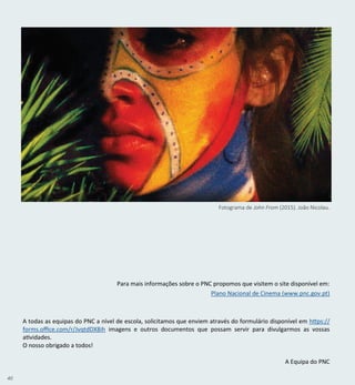 40
A todas as equipas do PNC a nível de escola, solicitamos que enviem através do formulário disponível em https://
forms.office.com/r/JvqtdDX8ih imagens e outros documentos que possam servir para divulgarmos as vossas
atividades.
O nosso obrigado a todos!
A Equipa do PNC
Para mais informações sobre o PNC propomos que visitem o site disponível em:
Plano Nacional de Cinema (www.pnc.gov.pt)
Fotograma de John From (2015). João Nicolau.
 