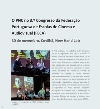 6
O PNC participou nos trabalhos do 3.º Congresso
da FECA, organizado pela UBI e realizado no
espaço cultural e educativo do New Hand Lab. O
evento reveste-se cada vez de mais importância,
como ponto de encontro e troca de ideias, e tem
sido substancialmente alargado, com a presença
de estudantes de cinema (assistiram à sessão
vários estudantes de cinema da Covilhã, de
Abrantes, do Algarve, e foram bastante
intervenientes em todos os debates) e de agentes
do setor do cinema, nas áreas da produção, da
distribuição, e das políticas públicas. Na sessão de
abertura, foi ótimo ouvir as diversas intervenções:
a experiência de Paulo Trancoso (Academia
Portuguesa de Cinema), com a moderação da
Professora Maria João Cortesão e do Professor
Francisco Merino; as opiniões e diálogos com
Joana Gusmão (DocLisboa) e João Viana (APCA), e
O PNC no 3.º Congresso da Federação
Portuguesa de Escolas de Cinema e
Audiovisual (FECA)
30 de novembro, Covilhã, New Hand Lab
Imagens 3.º congresso da FECA. Créditos: Equipa
PNC/2021.
 