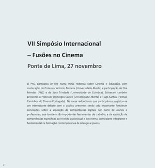 8
VII Simpósio Internacional
– Fusões no Cinema
Ponte de Lima, 27 novembro
O PNC participou on-line numa mesa redonda sobre Cinema e Educação, com
moderação do Professor António Moreira (Universidade Aberta) e participação de Elsa
Mendes (PNC) e de Sara Trindade (Universidade de Coimbra). Estiveram também
presentes o Professor Domingos Caeiro (Universidade Aberta) e Tiago Santos (Festival
Caminhos do Cinema Português). Na mesa redonda em que participámos, registou-se
um interessante debate com o público presente, tendo sido importante fortalecer
convicções sobre a aquisição de competências digitais por parte de alunos e
professores, que também são importantes ferramentas de trabalho, e da aquisição de
competências específicas ao nível do audiovisual e do cinema, como parte integrante e
fundamental na formação contemporânea de crianças e jovens.
 