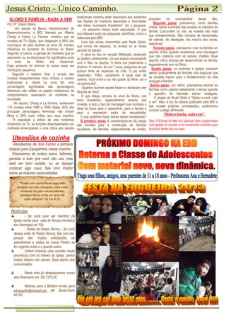 Notícias
- Se você quer ser membro da
Igreja venha para sala de Novos membros
aos domingos as 10h.
- Visitas do Pastor Ronny – Se você
deseja visita do Pastor Ronny, fale com ele,
porque são muitas solicitações de
atendimento e visitas ao nosso Pastor se
for urgente avise-o o quanto antes.
Ontem tivemos uma reunião muito
proveitosa com os líderes da Igreja, porém
muitos líderes não vieram, fique atento aos
comunicados.
Neste mês já ultrapassamos nosso
alvo financeiro em R$ 1570,00
Noticias para o Boletim enviar para
pibcerquilho@hotmail.com até Sexta-Feira
às12h.
Utensílios de cozinha
Recebemos de Ana Ferrari a primeira
doação para Equiparmos nossa cozinha
Precisamos de pratos rasos, talheres,
panelas e tudo que você não usa, mas
está em bom estado, ou se desejar
comprar algo novo, fale com Pastor
sobre as maiores necessidades.
GLOBO E FAMÍLIA - NADA A VER
Por: Pr. Gilson Bifano
Um estudo do Banco Interamericano de
Desenvolvimento, o BID, liderado por Alberto
Chong e Eliana La Ferrara, mostrou que as
novelas da TV Globo, que chegavam a 98% dos
municípios do pais durante os anos 90, tiveram
influência no aumento de divórcios no Brasil.
Segundo a notícia, a parcela de mulheres que se
separaram ou se divorciaram foi significativa onde
o sinal da Globo era disponível.
Esse aumento do divórcio foi ainda maior em
municípios pequenos.
Segundo o relatório final, o enredo das
novelas freqüentemente inclui críticas a valores
tradicionais e, desde os anos 60, uma
porcentagem significativa das personagens
femininas não reflete os papéis tradicionais de
comportamento reservados às mulheres na
sociedade.
No estudo, Chong e La Ferrara, analisaram
115 novelas entre 1965 e 1999. Nelas, 62% das
principais personagens femininas não tinham
filhos e 26% eram infiéis aos seus maridos.
"A exposição a estilos de vida modernos
mostrados na TV, as funções desempenhadas por
mulheres emancipadas e uma crítica aos valores
tradicionais mostrou estar associada aos aumentos
nas frações de mulheres separadas e divorciadas
nas áreas municipais brasileiras", diz a pesquisa.
nos faltavam eram as pesquisas científicas, como a
elaborada pelo BID.
Uma das cenas, transmitida pela Rede Globo,
que nunca me esqueço, foi levada ao ar nesse
período do estudo.
A cena se deu no seriado Malhação, destinado
ao público a
com o filho na piscina. O tema era justamente o
divórcio. O menino, de uns 7 anos, perguntou ao pai
porque tinha se separado da mãe. O pai então
respondeu: "Filho, casamento é igual sala de
cinema. Você entra e se não
vai para outra".
filosofia de vida?
O que chega, através do sinal da Globo, nos
lares brasileiros, especialmente através das
novelas, é todo o tipo de mensagem que contraria o
ideal de Deus para o casamento, para a família e
para a expressão sadia da sexualidade.
O que podemos fazer diante dessa constatação?
O primeiro passo
das novelas para a construção de famílias
saudáveis. As famílias, es
tradicionais mostrou estar associada aos aumentos
nas frações de mulheres separadas e divorciadas
nas áreas municipais brasileiras", diz a pesquisa.
Já sabíamos dessa triste associação. O que
nos faltavam eram as pesquisas científicas, como a
elaborada pelo BID.
Uma das cenas, transmitida pela Rede Globo,
que nunca me esqueço, foi levada ao ar nesse
período do estudo.
A cena se deu no seriado Malhação, destinado
ao público adolescente. Um pai estava conversando
com o filho na piscina. O tema era justamente o
divórcio. O menino, de uns 7 anos, perguntou ao pai
porque tinha se separado da mãe. O pai então
respondeu: "Filho, casamento é igual sala de
cinema. Você entra e se não gostar do filme, sai e
vai para outra".
Quantos ouviram aquela frase e a adotaram com
filosofia de vida?
O que chega, através do sinal da Globo, nos
lares brasileiros, especialmente através das
novelas, é todo o tipo de mensagem que contraria o
ideal de Deus para o casamento, para a família e
para a expressão sadia da sexualidade.
O que podemos fazer diante dessa constatação?
O primeiro passo é conscientizar-se do perigo
das novelas para a construção de famílias
saudáveis. As famílias, especialmente as cristãs,
precisam se conscientizar desse fato.
Segundo passo
cristãs, barrar a entrada das novelas no cotidiano da
família. Concordem ou não, as novelas são mais
que entretenimento. São veículos de transmissão
de valores, de ideologias. Na maioria das vezes,
diabólicas!
Terceiro passo
espírito crítico quando recebemos uma mensagem
que não coaduna com os valores cristãos. Esse
espírito critico precisa ser desenvolvido na famí
especialmente com os filhos.
Quarto passo
alertar publicamente às famílias dos prejuízos que
as novelas trazem para o fortalecimento da vida
conjugal e familiar.
Quinto passo
famílias como usarem sabiamente o tempo quando
o aparelho de televisão estiver desligado.
O slogan da Rede Globo é "Globo e você, tudo
a ver". Mas, à luz do estudo publicado pelo BID e
das nossas próprias constatações, poderíamos
concluir o artigo afirman
Obs. O Estudo foi feito por pessoas sem compromisso
com igrejas, te convido a ler novamente e decida o que
levar pra dentro de sua casa
precisam se conscientizar desse fato.
Segundo passo, precisamos, como famílias
cristãs, barrar a entrada das novelas no cotidiano da
família. Concordem ou não, as novelas são mais
que entretenimento. São veículos de transmissão
de valores, de ideologias. Na maioria das vezes,
Terceiro passo, precisamos criar na família um
espírito crítico quando recebemos uma mensagem
que não coaduna com os valores cristãos. Esse
espírito critico precisa ser desenvolvido na família,
especialmente com os filhos.
Quarto passo, os pastores e igrejas precisam
alertar publicamente às famílias dos prejuízos que
as novelas trazem para o fortalecimento da vida
conjugal e familiar.
Quinto passo, por último, precisamos ensinar as
ias como usarem sabiamente o tempo quando
o aparelho de televisão estiver desligado.
O slogan da Rede Globo é "Globo e você, tudo
a ver". Mas, à luz do estudo publicado pelo BID e
das nossas próprias constatações, poderíamos
concluir o artigo afirmando
"Globo e família, nada a ver".
Obs. O Estudo foi feito por pessoas sem compromisso
, te convido a ler novamente e decida o que
levar pra dentro de sua casa
 