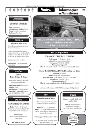 ABENÇOANDO - COMUNIDADE CRISTÃ DA ZONA SUL - DOMINGO, 17 DE MARÇO DE 2013


                                                                                            Informações                                03
  Comunidade Cristã da Zona Sul                                                             e Ministérios
 Ministério
              TRANSFORMADAS
             PARA TANSFORMAR


   CULTO DE MULHERES
  Dia: 21 de março
  Atenção, novo horário: 19h30
  Tema: A mulher samaritana
  Preletora: Pra. Ceres


Ministério

               FAMÍLIA                             Dia 26 de março (terça-feira) - 19h30
      Encontro de Casais                                 Venha celebrar conosco
Convidamos você para o próximo                             a Páscoa Hebraica!
Encontro de Casais.

Será realizado dia 23 de março
(Sábado), às 20h, na Unidade CCZS                                            ESCOLA QUERITE
no Serena Mall (Rd MG 30, 8625
lj 9B- Vale do Sereno - Nova Lima)                                FORMAÇÃO CRISTÃ - 1º PERÍODO
                                                                      Professores: Pr. Geraldo e Bené
Palestrante: Lúcio Trindade
                                                                     Início: 20 de março (quarta-feira)
Informações: Gustavo Andrade                                           Horário: de 19h30 às 22h10
3335-9201                                                                  Número de vagas: 50
                                                        Valor do curso: R$ 150,00 a vista ou 3 parcelas de R$ 55,00
  Ministério

               GIDEÕES                                 Curso de APRIMORAMENTO: Descubra seu dom
                                                                            Professor: Pr. André
            Curso:                                                   Início: 28 de março (quinta-feira)
    Israel Relógio de Deus                                   Data do curso: 28 de março; 04, 11 e 18 de abril
                                                                       Horário: de 19h30 às 22h10
"Neste tempo profético, Deus tem                                           Número de vagas: 27
    um chamado para você."                              Valor do curso para inscrições até 21 de março: R$ 100,00
 Início: 04 de abril (quinta-feira)
 Horário: 19h30                                         nscrições e informações: 3335-9201 / escolaquerite@gmail.com
 Investimento: R$ 60,00 mensal
 Matrículas e informações: secre-
 taria da CCZS 3335-9201.
                                                                PCT                                            CCZS
Ministério
                                                   Conquistando a Terra                             Viagem a Israel - Abril 2013
               CASAIS                                                                                     com Pr. Naiêf
                                                 Últimas vagas para a Campanha
CONGRESSO DE CASAIS                               em Santo Antônio do Itambé
                                                                                                       Atenção: reunião para os
   Data: 19,20 e 21 de abril                                                                             interessados em viajar,
                                                  Data: de 22 a 24 de março                          dia 19/03 (terça-feira) às 20h.
Tema: Casamento no Século XXI                  Valor: R$ 110,00 (incluso alimen-
 Local: Hotel Vale Amanhecer                   tação, hospedagem, transporte e
                                                       camisa do evento).
         Informações:
    Gustavo e Carla Andrade                    Informações: Bárbara (3335-9201)                              Adorar a Deus.
           3335-9201                                                                                         Amar o irmão.
                                                Se você não pode ir, invista para                             Evangelizar
        VAGAS LIMITADAS                               que uma pessoa vá!                                      os perdidos.
 