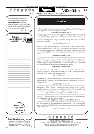 ABENÇOANDO - COMUNIDADE CRISTÃ DA ZONA SUL - DOMINGO,17 DE MARÇO DE 2013


                                                                                                       MISS ES                                  04
   Comunidade Cristã da Zona Sul sul de Belo Horizonte aos confins da terra!
                          Da zona

As missões não representam
o alvo fundamental da igreja,
a adoração sim. As missões                                                                   OREMOS
existem porque não há adoração,
ela sim é fundamental, pois Deus
é essencial e não o homem.                               O Rodrigo e a Priscila estão em treinamento na Escola da MCM. Eles pedem
                   John Piper                            oração pois há um surto de dengue na cidade.
                                                                                  rodrigomleao@yahoo.com.br
                                                         --------------------------------------------------------------------------------------
                                                         O Willian Marques está em Montes Claros no MTC da Missão AMEM. O
    Espaço                                               curso tem duração mínima de 2 anos. O irmão está bem mas a carga de
para anotações                                           estudo é muito grande, ore para que ele consiga estar em dia com os
   do Culto.                                             estudos e trabalhos.
                                                                                     marqvigia@hotmail.com
                                                         --------------------------------------------------------------------------------------
                                                         Cláudia e o Tim já estão em Monte Claros no MTC da Missão AMEM para o
                                                         segundo ano da escola. Agora eles não são mais alunos internos, alugaram
                                                         um apartamento na cidade. Cláudia está fazendo um tratamento de saúde
                                                         e necessita vir à BH a cada dois meses para controle. Ore pela saúde da
                                                         Cláudia.
                                                                                   cacauflower@hotmail.com
                                                         --------------------------------------------------------------------------------------
                                                         Lucas e Maria, estão orando e vendo a possibilidade de mudarem para BH,
                                                         já que tem 4 filhos adolescentes que precisam de melhores estudos. Eles
                                                         tem novos planos, mas o mesmo alvo, alcançar os hippies para Cristo. Ore
                                                         por uma direção clara do Senhor para a vida desta família.
                                                                                   lucas_maria@hotmail.com
                                                         --------------------------------------------------------------------------------------
                                                         Gilcéia está de volta ao Brasil depois de um ano de estudos na Inglaterra.Ela
                                                         continua na Base da Missão AMEM e serve aqui na CCZS no Departamento
                                                         de Missões. Ore por sua vida e readaptação.
                                                                                     gilceia07@terra.com.br
                                                         --------------------------------------------------------------------------------------
                                                         Lau e Rodrigo continuam se adaptando a realidade de Moçambique. Lau
                                                         estuda Macua e o Rodrigo tem ajudado Cesinha nos trabalhos do Cecore.
                                                         Ore por eles!!!
                                                                                     laufreitas@hotmail.com
                                                         --------------------------------------------------------------------------------------
                                                         Cesinha e Rebeca estão a todo vapor na construção do Cecore,
                                                         estabelecimento da igreja e crescimento do PEPE (Escolinha de
                                                         Crianças).Ore pela saúde da Rebeca e do João (filho do casal)
                                                                      rebecaii@hotmail.com /prcesar1@hotmail.com
                                                         --------------------------------------------------------------------------------------
                                                         Luciney e Elizângela voltaram ao Brasil depois de 3 anos no campo e estão
                                                         se readaptando bem.Ore por esta familia.
                                                                  lucineygomes@gmail.com /pastora.eliz@hotmail.com
                                                         --------------------------------------------------------------------------------------
                                                         O Departamento de Missões agora tem um consultor, Lúcio Trindade. Ore
              Adorar a Deus.                             para que o Senhor dê sabedoria ao Lúcio e que possamos fazer um trabalho
              Amar o irmão.                              cada vez melhor.
               Evangelizar                                                           missoescczs@gmail.com
               os perdidos.




Participe do Abençoando
 Compartilhe o que o Senhor tem feito na sua                                  Comunidade Cristã da Zona Sul
vida ou nos envie algum texto para publicação.                  Avenida Contorno,7492-Bairro de Lourdes - Belo Horizonte - MG-Cep: 30110-048
 Faça contato com: Secretaria: (31) 3335-9201                        Telefax: (31) 3335-9201- e-mail:cczs@terra.com.br - site:www.cczs.org.br
  cczs@terra.com.br          www.cczs.org.br                           Unidade Belvedere- Shopping Serena Mall - Rodovia MG 30, 8625
                                                                            Loja 9 B - Bairro Vale do Sereno - Cidade Nova Lima - MG
 