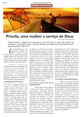 interessante que em
Éalgumas citações do
NT, a nome da irmã
Priscila ocorre antes do nome do
marido Áquila (At 18.18,26; 2 Tm
4.19), talvez em razão de certa
preeminência no labor cristão, mais
doque,acredito,umacausasocial.
A l g u n s a s p e c t o s
relacionados com a cooperação em
C r i s t o d a c i t a d a i r m ã : 1 )
C o m p r o m i s s o S o c i a l ; 2 )
Conhecimento profundo das
E s c r i t u r a s ; 3 ) C a s a m e n t o
Harmonioso; 4) Consagração
Singular, colocando os valores do
Reinoacimadesuaprópriavida.
COMPROMISSOSOCIAL
I Co 16.19 “As igrejas da Ásia vos
saúdam. No Senhor, muito vos
saúdam Áquila e Priscila e, bem
assim, a igreja que está na casa
deles.” O padrão judaico para as
mulheres tementes a Deus incluía o
trabalho dentro e fora do lar, Pv.
31.10-31. Priscila, junto com seu
marido eram fabricantes de tenda.
“Depois disto, deixando Paulo
Atenas, partiu para Corinto. Lá,
encontrou certo judeu chamado
Áquila, natural do Ponto,
recentemente chegado da Itália,
com Priscila, sua mulher, em vista
de ter Cláudio decretado que todos
os judeus se retirassem de Roma.
Paulo aproximou-se deles. E, posto
que eram do mesmo ofício, passou a
morar com eles e ali trabalhava, pois
a profissão deles era fazer
tendas.”At 18.1-3. Era uma mulher
dinâmica, operosa e recebia UMA
IGREJA em sua casa. Ainda que
fosse aparentemente uma questão
de horas semanais envolvia labor,
dedicação e boa vontade. Além
disso, hospedou o próprio Paulo.
Não há menção de filhos do casal,
talvez não os tivesse, mas envolvia
muito esforço e dedicação, até
porque não havia as facilidades da
tecnologia moderna. Os bens e o
labordedicadosaoutros.
C O N H E C I M E N T O D A S
ESCRITURAS
“Nesse meio tempo, chegou
a Éfeso um judeu, natural de
Alexandria, chamado Apolo,
homem eloqüente e poderoso nas
Escrituras. Era ele instruído no
caminho do Senhor; e, sendo
fervoroso de espírito, falava e
ensinava com precisão (akribos-
acuradamente) a respeito de Jesus,
conhecendo apenas o batismo de
João. Ele, pois, começou a falar
ousadamente na sinagoga.
Ouvindo-o, porém, Priscila e
Áquila, tomaram-no consigo e, com
maiorexatidão (akribesteron-mais
Pág. 10 Domingo, 09 de Junho de 2013
acuradamente), lhe expuseram
(ektithemi, para fora +colocar, por -
indicativo aoristo médio) o caminho
de Deus.” At 18.24-26 Apolo era
instruído no caminho do Senhor,
ensinava com precisão, mas com
limitação ao batismo de João. A
irmã Priscila destaca-se, posição
anterior na citação dos nomes do
casal e com maior exatidão, expõe,
coloca para fora, valorizando o que
fazia, voz média, ampliava o
conhecimento deste valoroso servo
de Cristo, o eloqüenteApolo, citado
como um dos expoentes na igreja
coríntia,ICo3.4,5.
CASAMENTOHARMONIOSO
Todas as citações da irmã
Priscila, são com o marido Áquila,
três das quatro ocorrências no NT o
seu nome precede o do marido, mas
sempre juntos. A vida e o ministério
do casal é visto nas Escrituras, não
a g e m i s o l a d a m e n t e . E s t a s
evidências textuais levam a
considerar Am 3.3 “Andarão dois
juntos, se não houver entre eles
acordo?” Priscila e Áquila andaram
juntos porque viviam em harmonia,
em comunhão. Cumpre-se no casalo
texto de Ec 4.9 “Melhor é serem
dois do que um, porque têm melhor
pagadoseu trabalho.”
MISSÕES NO MUNDO
Priscila, uma mulher a serviço de Deus
Rev. José Clóvis Falcão
“Saudai Priscila e Áquila, meus cooperadores em Cristo Jesus, os quais pela minha vida
arriscaram a sua própria cabeça; e isto lhes agradeço, não somente eu, mas também todas as
igrejasdos gentios.”Rm16.3,4
 