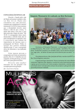 CONSAGRAÇÃO SINGULAR
Priscila e Áquila pela vida
de Paulo arriscaram a própria vida,
ver Rm 16.3,4. Paulo não
considerou sua vida preciosa,
contanto que completasse a carreira
ministerial, At 20.24, Jesus ensinou
que o discipulado envolve amar
menos a vida do que a Jesus, “e
quem não toma a sua cruz e vem
após mim não é digno de mim.” Mt
10.38. A consagração deste casal,
destacando a referida irmã, não só
pela consideração ao apóstolo, mas
a consciência que tinham da
importância do mesmo para a
propagação do Reino. Todas as
igrejas dos gentios também
agradeceram a esta consagrada
serva do Altíssimo e seu dedicado
marido.
Estas marcas provam a
cooperação em Cristo no ministério
paulino, Rm 16.3. Trabalhavam em
conjunto, na força de Jesus, no reino
deCristoeparaglóriadeDeus.
P r i s c i l a u m a m u l h e r
marcante em sua geração! Um
exemploparanossa geração.
Rev.JoséClóvisFalcão
Pág. 11Domingo, 09 de Junho de 2013
Aconteceu o III Simpósio Missionário na Sexta Igreja Presbiteriana
em Belo Horizonte, MG, no dia 11 de maio passado, das 8:30 às 17hs, com o
tema: “E dizia-lhes: Grande é, em verdade a seara, mas os obreiros são pou-
cos; rogai, pois, ao Senhor da seara que envie obreiros para sua seara”. Lc.
10.2
Os preletores foram o Rev. José João de Paula, membro da APMT e o
Rev. Marcos Agripino, executivo.
A igreja participou ativamente. Houve momentos de muita reexão
missionária. Segundo o Rev. Agripino, o evento foi muito importante para que
a igreja que já se envolve com vários projetos missionários, continue nesta
caminhada sendo motivada pelos avanços dos projetos e pela grande tarefa
que ainda precisa ser realizada.
NOTÍCIAS DO CAMPO
Simpósio Missionário foi realizado em Belo Horizonte
MulhereS
AçãO
EM
TODO TERCEIRO
SÁBADO DO MÊS
PRÓXIMO ENCONTRO:
DIA 15 DE JUNHO
ÀS 18 HORAS.
Rua Limoeiro, 204
Nova Suíça
 