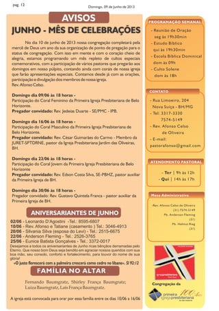 - Ter | 9h às 12h
- Qui | 14h às 17h
- Reunião de Oração
seg às 19h30min
- Estudo Bíblico
qui às 19h30min
- Escola Bíblica Dominical
dom às 09h
- Culto Solene
dom às 18h
PROGRAMAÇÃO SEMANAL
ATENDIMENTO PASTORAL
- Rua Limoeiro, 204
Nova Suíça - BH/MG
- Tel: 3317-3330
7574-5149
- Rev. Afonso Celso
de Oliveira
- E-mail:
pastorafonso@gmail.com
CONTATO
Congregação da
-Rev. Afonso Celso de Oliveira
(31) 7574-5149
Pb. Anderson Fleming
(31)
Pb. Helmut Rieg
(31)
Mesa Administrativa
pag. 12
Domingo dia 09/06 às 18 horas -
Participação do Coral Feminino da Primeira Igreja Presbiteriana de Belo
Horizonte.
Pregador convidado: Rev. Jedeias Duarte - SE/PMC - IPB.
Domingo dia 16/06 às 18 horas -
Participação do Coral Masculino da Primeira Igreja Presbiteriana de
Belo Horizonte.
Pregador convidado: Rev. César Guimarães do Carmo - Membro da
JURET-SPTDRNE, pastor da Igreja Presbiteriana Jardim das Oliveiras,
BH.
Domingo dia 23/06 às 18 horas -
Participação do Coral Jovem da Primeira Igreja Presbiteriana de Belo
Horizonte
Pregador convidado: Rev. Edson Costa Silva, SE-PBHZ, pastor auxiliar
da Primeira Igreja de BH.
Domingo dia 30/06 às 18 horas -
Pregador convidado: Rev. Gustavo Quintela Franca - pastor auxiliar da
Primeira Igreja de BH.
02/06 - Leonardo D’Agostini -Tel.: 8595-6807
10/06 - Rev. Afonso e Tatiane (casamento ) Tel.: 3046-4913
20/06 - Silvania Silva (esposa do Levi) - Tel.: 2515-6675
22/06 - Anderson Fleming - Tel.: 2526-3765
25/06 - Eunice Batista Gonçalves - Tel.: 3372-0017
Desejamos a todos os aniversariantes de Junho ricas bênçãos derramadas pelo
Eterno. Que nosso bom Deus seja bendito em agraciar nossos queridos com sua
boa mão, seu consolo, conforto e fortalecimento, para louvor do nome de sua
glória!
«O justo florescerá com a palmeira crescerá como cedro no líbano». Sl 92:12
ANIVERSARIANTES DE JUNHO
Fernando Baumgratz, Shirley França Baumgratz;
LuizaBaumgratz,LaísFrança Baumgratz.
A igreja está convocada para orar por essa família entre os dias 10/06 a 16/06
JUNHO - MÊS DE CELEBRAÇÕES
No dia 10 de junho de 2013 nossa congregação completará pela
mercê de Deus um ano da sua organização de ponto de pregação para o
status de congregação. Com isso em mente e com o coração cheio de
alegria, estamos programando um mês repleto de cultos especiais
comemorativos, com a participação de vários pastores que pregarão aos
domingos em nosso púlpito, contando ainda com corais de nossa igreja
que farão apresentações especiais. Contamos desde já com as orações,
participação e divulgação dos membros de nossa igreja.
Rev. Afonso Celso.
AVISOS
Domingo, 09 de Junho de 2013
 