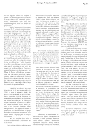 cos na segunda pessoa do singular e
plural, e na primeira pessoa do plural, em
que Deus é invocado, celebrado, procla-
mado, apresentado com todo seu
esplendor e glórias, esses sim, devem ser
priorizados.
A Igreja Presbiteriana do Brasil há
muito em seus Concílios vem promoven-
do debates e buscado a padronização de
seu culto congregacional. De fato, já
existe prescrito em nosso Manual Presbi-
teriano o Princípio de Liturgia, mas,
infelizmente quase não é observado. O
princípio regulador do culto reformado
parte da premissa de que no culto só é
permitido o que estiver explicitamente
prescrito nas Escrituras. Os luteranos,
diferentemente, afirmam que tudo aquilo
que não estiver explicitamente proibido
pode ser utilizado no culto solene.
Parece-me que este último, o
principio luterano, é que tem sido desen-
volvido nos cultos de muitas de nossas
igrejas presbiterianas. Muitos incautos
entendem que observar esses princípios
calvinistas é preciosismo que beira ao
exagero e fundamentalismo. Esquecem
esses críticos que, ao observarmos a Lei
Moral de Deus, o Decálogo, constata-
mos que os quatro primeiros manda-
mentos tratam exclusivamente do tema
ligado à adoração, ao culto, aos juramen-
tos solenes e ao trato de crente com seu
Deus. Portanto, a adoração pública é algo
importante na agenda de Deus.
Na última reunião do Supremo
Concílio, de 2010, e a extraordinária de
2011, o tema da adoração pública foi
tratado com seriedade e profundidade.
Uma comissão especial, formada de
teólogos e pastores líderes proeminentes
de nossa denominação, se debruçou
sobre o assunto e apresentou ao plená-
rio, sendo aprovada como resolução,
uma “Carta Pastoral e Teológica sobre
Liturgia na IPB”. Seu objetivo é nortear e
padronizar o culto reformado na Igreja
Presbiteriana do Brasil, em todas as suas
igrejas locais, congregações e campos
missionários.
A Carta Pastoral deixa claro o
que são os elementos fundamentais do
culto cristão:
Nem todas as atividades realizadas pelos
seres humanos são próprias, adequadas
ou eficazes para estes fins elevados.
Embora muitas dessas atividades não
sejam intrinsecamente erradas em si
mesmas, elas não cabem no culto
prescrito por Deus. Por este motivo, o
próprio Deus nos revelou em sua Palavra
quais os elementos apropriados para o
seu culto, que são assim definidos por
nossos símbolos de fé: - orações; - leitura
da Palavra de Deus; - pregação da Palavra
de Deus; - cantar salmos, hinos e cânti-
cos espirituais ou sagrados; - celebração
da Ceia (quando houver); - ministração
do batismo (quando houver); - juramen-
tos religiosos; - votos, jejuns solenes e
ações de graças em ocasiões especiais; -
ofertas.
Em resposta àqueles que defen-
dem uma adoração contextualizada com
a cultura contemporânea, reivindicando a
admissão de elementos novos e estra-
nhos à boa tradição reformada, essa
Carta afirma que a cultura não deve servir
de pretexto para a inovação do sagrado:
Todas estas mudanças, todavia, dizem
respeito às circunstâncias do culto.
Nenhuma delas tem a ver com acrésci-
mo ou diminuição dos elementos do
culto público. Assim, o fato de que
mudanças têm ocorrido no culto ao
longo da história da IPB não justifica a
inclusão de novos elementos hoje, seja
a título de modernidade, adaptação,
contextualização e renovação.
Por causa de sua natureza circunstancial
e secundária, as providências que
atendem o culto não devem tornar-se
um fim em si mesmas, nem assumir
caráter religioso, tomar o lugar dos
elementos ou impedir que os mesmos
sejam utilizados de forma própria, eficaz
e correta pelo povo de Deus. Apesar
disto, elas são importantes e seu objeti-
vo é permitir que o culto a Deus aconte-
ça de maneira adequada, apropriada,
facilitando a sua realização e maximizan-
do o potencial dos elementos (ICo
14.40).
Além disto, a Carta Pastoral, mui
bem elaborada, aponta com espírito de
brandura e amor questões polêmicas
como “danças”, “palmas”, “acentuadas
expressões corporais”, dando norte e
subsídio teológico para que os Ministros,
Conselhos e dirigentes dos cultos possam
estabelecer um programa litúrgico que
seja teologicamente correto e aceitável a
Deus.
Quando o Supremo Concílio da
IPB resolve questões, ele baixa sua deter-
minação aos Sínodos e Presbitérios para
que estes façam suas igrejas jurisdiciona-
das observarem com zelo as determina-
ções. Desobedecer a uma decisão conci-
liar é o mesmo que quebrar intencional-
mente o terceiro mandamento que diz:
“Não tomarás o nome do SENHOR, teu
Deus, em vão, porque o SENHOR não
terá por inocente o que tomar o seu
nome em vão” Êxodo 20.7.
Infelizmente, percebemos, com
muita tristeza, que muitos de nossos
oficiais e pastores no ato de sua ordena-
ção ao firmarem juramento solene de
obedecer e defender os símbolos de fé da
Igreja Presbiteriana do Brasil, fazem isso
de forma no mínimo leviana e inconse-
quente. Afinal, já sabem de antemão que
não estão dispostos a seguir aquilo que se
comprometeram a fazê-lo em nome de
Deus. Por uma questão de princípio
ético-cristão seria preferível que nunca
tivessem jurado, ou deveriam ser hones-
tos com a Igreja, o Presbitério e consigo
mesmos, pedindo o seu despojamento
sem censura, buscando então alguma
outra denominação que se adeque a sua
filosofia ministerial. Seria mais honroso!
Por fim, acredito que cantar a
Bíblia, porções das Escrituras que foram
musicadas, transformadas em melodias, é
a melhor maneira de não cometermos
alguma gafe, ou cairmos em equívoco de
cantarmos algum cântico que possa
induzir a um duplo sentido. Não esque-
çamos que os cânticos que selecionamos
não são inspirados, como a Bíblia é.
Portanto, é de bom senso sempre revisar
nossos hinários e cânticos para o culto
cristão.
Cantemos, celebremos e exalte-
mos aquele que é digno de receber toda
honra, glória, poder e majestade: o
Senhor nosso Deus!
Domingo, 09 de Junho de 2013
Pág. 03
 