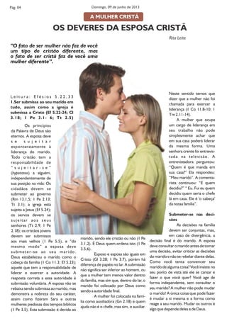 L e i t u r a : E f é s i o s 5 . 2 2 , 3 3
1.Ser submissa ao seu marido em
tudo, assim como a igreja é
submissa a Cristo (Ef 5.22-24; Cl
3.18; 1 Pe 3.1- 6; Tt 2.5)
Os princípios
da Palavra de Deus são
eternos. A esposa deve
s e s u j e i t a r
espontaneamente à
liderança do marido.
Todo cristão tem a
responsabilidade de
“ s u j e i t a r - s e ”
(hypotasso) a alguém,
independentemente de
sua posição na vida: Os
cidadãos devem se
submeter ao governo
(Rm 13.1,5; 1 Pe 2.13;
Tt 3.1); a igreja está
sujeita a Jesus (Ef 5.24);
os servos devem se
sujeitar aos seus
senhores (Tt 2.9; 1 Pe
2.18); os cristãos jovens
devem ser submissos
aos mais velhos (1 Pe 5.5), e “do
mesmo modo” a esposa deve
submeter-se ao seu marido.
Deus estabeleceu o marido como o
cabeça da família (1 Co 11.3; Ef 5.23);
aquele que tem a responsabilidade de
liderar e exercer a autoridade. A
resposta correta a essa autoridade é
submissão voluntária. A esposa não se
rebaixa sendo submissa ao marido, mas
demonstra a nobreza do seu caráter,
assim como fizeram Sara e outras
mulheres piedosas dos tempos bíblicos
(1 Pe 3.5). Esta submissão é devida ao
marido, sendo ele cristão ou não (1 Pe
3.1,2). É Deus quem ordena isto (1 Pe
3.5,6).
Esposo e esposa são iguais em
Cristo (Gl 3.28; 1 Pe 3.7), porém há
diferença de papéis no lar. A submissão
não significa ser inferior ao homem, ou
que a mulher tem menos valor dentro
da família, mas sim que, dentro do lar, o
marido foi colocado por Deus como
sendo a autoridade final.
A mulher foi colocada na famí-
lia como auxiliadora (Gn 2.18) e quem
ajuda não é o chefe, mas sim, o auxiliar.
Neste sentido temos que
dizer que a mulher não foi
chamada para exercer a
liderança (1 Co 11.8-10; 1
Tm 2.11-14).
A mulher que ocupa
um cargo de liderança em
seu trabalho não pode
simplesmente achar que
em sua casa poderá liderar
da mesma forma. Uma
senhora crente foi entrevis-
tada na televisão. A
entrevistadora perguntou:
“Quem é que manda em
sua casa?” Ela respondeu:
“Meu marido”. A comenta-
rista continuou: “E quem
decidiu?” “ Eu. Fui eu quem
decidiu quem seria o chefe
lá em casa. Ele é 'o cabeça'
da nossa família”.
Submeter-se nas deci-
sões
As decisões na família
devem ser conjuntas, mas,
em caso de divergência, a
decisão final é do marido. A esposa
deve consultar o marido antes de tomar
uma decisão, evitar criticar as decisões
do marido e não se rebelar diante delas.
Como você tenta convencer seu
marido de alguma coisa? Você insiste no
seu ponto de vista até ele se cansar e
fazer o que você quer? Você age de
forma independente, sem consultar o
seu marido? A mulher não pode mudar
o marido! A única coisa que pode fazer
é mudar a si mesma e a forma como
reage a seu marido. Mudar os outros é
algo que depende deles e de Deus.
Pág. 04 Domingo, 09 de junho de 2013
A MULHER CRISTÃ
“O fato de ser mulher não faz de você
um tipo de cristão diferente, mas
o fato de ser cristã faz de você uma
mulher diferente”.
OS DEVERES DA ESPOSA CRISTÃ
Rita Leite
 