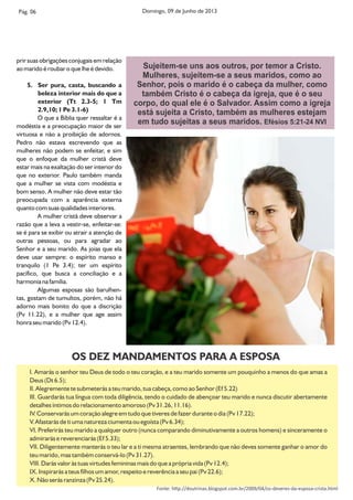 prir suas obrigações conjugais em relação
ao marido é roubar o que lhe é devido.
5. Ser pura, casta, buscando a
beleza interior mais do que a
exterior (Tt 2.3-5; 1 Tm
2.9,10; 1 Pe 3.1-6)
O que a Bíblia quer ressaltar é a
modéstia e a preocupação maior de ser
virtuosa e não a proibição de adornos.
Pedro não estava escrevendo que as
mulheres não podem se enfeitar, e sim
que o enfoque da mulher cristã deve
estar mais na exaltação do ser interior do
que no exterior. Paulo também manda
que a mulher se vista com modéstia e
bom senso. A mulher não deve estar tão
preocupada com a aparência externa
quanto com suas qualidades interiores.
A mulher cristã deve observar a
razão que a leva a vestir-se, enfeitar-se:
se é para se exibir ou atrair a atenção de
outras pessoas, ou para agradar ao
Senhor e a seu marido. As joias que ela
deve usar sempre: o espírito manso e
tranquilo (1 Pe 3.4); ter um espírito
pacífico, que busca a conciliação e a
harmonia na família.
Algumas esposas são barulhen-
tas, gostam de tumultos, porém, não há
adorno mais bonito do que a discrição
(Pv 11.22), e a mulher que age assim
honra seu marido (Pv 12.4).
Pág. 06 Domingo, 09 de Junho de 2013
Sujeitem-se uns aos outros, por temor a Cristo.
Mulheres, sujeitem-se a seus maridos, como ao
Senhor, pois o marido é o cabeça da mulher, como
também Cristo é o cabeça da igreja, que é o seu
corpo, do qual ele é o Salvador. Assim como a igreja
está sujeita a Cristo, também as mulheres estejam
em tudo sujeitas a seus maridos. Efésios 5:21-24 NVI
I. Amarás o senhor teu Deus de todo o teu coração, e a teu marido somente um pouquinho a menos do que amas a
Deus (Dt 6.5);
II. Alegremente te submeterás a teu marido, tua cabeça, como ao Senhor (Ef 5.22)
III. Guardarás tua língua com toda diligência, tendo o cuidado de abençoar teu marido e nunca discutir abertamente
detalhes íntimos do relacionamento amoroso (Pv 31.26, 11.16).
IV. Conservarás um coração alegre em tudo que tiveres de fazer durante o dia (Pv 17.22);
V. Afastarás de ti uma natureza ciumenta ou egoísta (Pv 6.34);
VI. Preferirás teu marido a qualquer outro (nunca comparando diminutivamente a outros homens) e sinceramente o
admirarás e reverenciarás (Ef 5.33);
VII. Diligentemente manterás o teu lar e a ti mesma atraentes, lembrando que não deves somente ganhar o amor do
teu marido, mas também conservá-lo (Pv 31.27).
VIII. Darás valor às tuas virtudes femininas mais do que a própria vida (Pv 12.4);
IX. Inspirarás a teus lhos um amor, respeito e reverência a seu pai (Pv 22.6);
X. Não serás ranzinza (Pv 25.24).
OS DEZ MANDAMENTOS PARA A ESPOSA
Fonte: h p://doutrinas.blogspot.com.br/2009/04/os-deveres-da-esposa-crista.html
 