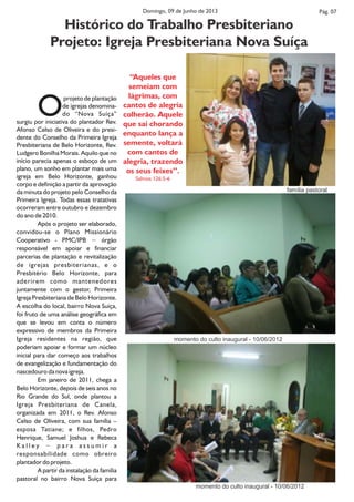 projeto de plantação
Ode igrejas denomina-
do “Nova Suíça”
surgiu por iniciativa do plantador Rev.
Afonso Celso de Oliveira e do presi-
dente do Conselho da Primeira Igreja
Presbiteriana de Belo Horizonte, Rev.
Ludgero Bonilha Morais. Aquilo que no
início parecia apenas o esboço de um
plano, um sonho em plantar mais uma
igreja em Belo Horizonte, ganhou
corpo e definição a partir da aprovação
da minuta do projeto pelo Conselho da
Primeira Igreja. Todas essas tratativas
ocorreram entre outubro e dezembro
do ano de 2010.
Após o projeto ser elaborado,
convidou-se o Plano Missionário
Cooperativo - PMC/IPB − órgão
responsável em apoiar e financiar
parcerias de plantação e revitalização
de igrejas presbiterianas, e o
Presbitério Belo Horizonte, para
aderirem como mantenedores
juntamente com o gestor, Primeira
Igreja Presbiteriana de Belo Horizonte.
A escolha do local, bairro Nova Suíça,
foi fruto de uma análise geográfica em
que se levou em conta o número
expressivo de membros da Primeira
Igreja residentes na região, que
poderiam apoiar e formar um núcleo
inicial para dar começo aos trabalhos
de evangelização e fundamentação do
nascedouro da nova igreja.
Em janeiro de 2011, chega a
Belo Horizonte, depois de seis anos no
Rio Grande do Sul, onde plantou a
Igreja Presbiteriana de Canela,
organizada em 2011, o Rev. Afonso
Celso de Oliveira, com sua família –
esposa Tatiane; e filhos, Pedro
Henrique, Samuel Joshua e Rebeca
K a l l e y − p a r a a s s u m i r a
responsabilidade como obreiro
plantador do projeto.
A partir da instalação da família
pastoral no bairro Nova Suíça para
Pág. 07Domingo, 09 de Junho de 2013
Histórico do Trabalho Presbiteriano
Projeto: Igreja Presbiteriana Nova Suíça
‘‘Aqueles que
semeiam com
lágrimas, com
cantos de alegria
colherão. Aquele
que sai chorando
enquanto lança a
semente, voltará
com cantos de
alegria, trazendo
os seus feixes’’.
Salmos 126:5-6
momento do culto inaugural - 10/06/2012
momento do culto inaugural - 10/06/2012
família pastoral
 