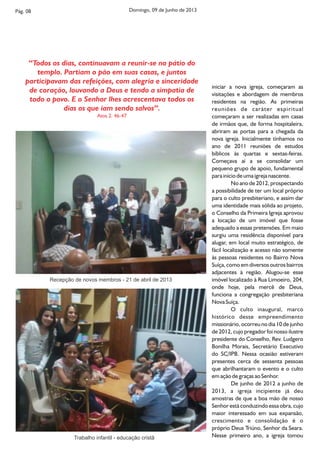 Pág. 08 Domingo, 09 de Junho de 2013
iniciar a nova igreja, começaram as
visitações e abordagem de membros
residentes na região. As primeiras
reuniões de caráter espiritual
começaram a ser realizadas em casas
de irmãos que, de forma hospitaleira,
abriram as portas para a chegada da
nova igreja. Inicialmente tínhamos no
ano de 2011 reuniões de estudos
bíblicos às quartas e sextas-feiras.
Começava aí a se consolidar um
pequeno grupo de apoio, fundamental
para início de uma igreja nascente.
No ano de 2012, prospectando
a possibilidade de ter um local próprio
para o culto presbiteriano, e assim dar
uma identidade mais sólida ao projeto,
o Conselho da Primeira Igreja aprovou
a locação de um imóvel que fosse
adequado a essas pretensões. Em maio
surgiu uma residência disponível para
alugar, em local muito estratégico, de
fácil localização e acesso não somente
às pessoas residentes no Bairro Nova
Suíça, como em diversos outros bairros
adjacentes à região. Alugou-se esse
imóvel localizado à Rua Limoeiro, 204,
onde hoje, pela mercê de Deus,
funciona a congregação presbiteriana
Nova Suíça.
O culto inaugural, marco
histórico desse empreendimento
missionário, ocorreu no dia 10 de junho
de 2012, cujo pregador foi nosso ilustre
presidente do Conselho, Rev. Ludgero
Bonilha Morais, Secretário Executivo
do SC/IPB. Nessa ocasião estiveram
presentes cerca de sessenta pessoas
que abrilhantaram o evento e o culto
em ação de graças ao Senhor.
De junho de 2012 a junho de
2013, a igreja incipiente já deu
amostras de que a boa mão de nosso
Senhor está conduzindo essa obra, cujo
maior interessado em sua expansão,
crescimento e consolidação é o
próprio Deus Triúno, Senhor da Seara.
Nesse primeiro ano, a igreja tomouTrabalho infantil - educação cristã
Recepção de novos membros - 21 de abril de 2013
‘‘Todos os dias, continuavam a reunir-se no pátio do
templo. Partiam o pão em suas casas, e juntos
participavam das refeições, com alegria e sinceridade
de coração, louvando a Deus e tendo a simpatia de
todo o povo. E o Senhor lhes acrescentava todos os
dias os que iam sendo salvos’’.
Atos 2. 46-47
 