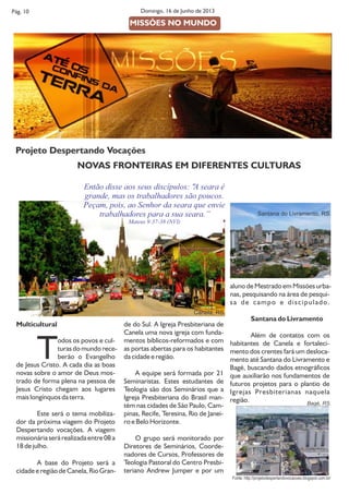 Multicultural
Todos os povos e cul-
turas do mundo rece-
berão o Evangelho
de Jesus Cristo. A cada dia as boas
novas sobre o amor de Deus mos-
trado de forma plena na pessoa de
Jesus Cristo chegam aos lugares
mais longínquos da terra.
Este será o tema mobiliza-
dor da próxima viagem do Projeto
Despertando vocações. A viagem
missionária será realizada entre 08 a
18 de julho.
A base do Projeto será a
cidade e região de Canela, Rio Gran-
de do Sul. A Igreja Presbiteriana de
Canela uma nova igreja com funda-
mentos bíblicos-reformados e com
as portas abertas para os habitantes
da cidade e região.
A equipe será formada por 21
Seminaristas. Estes estudantes de
Teologia são dos Seminários que a
Igreja Presbiteriana do Brasil man-
tém nas cidades de São Paulo, Cam-
pinas, Recife, Teresina, Rio de Janei-
ro e Belo Horizonte.
O grupo será monitorado por
Diretores de Seminários, Coorde-
nadores de Cursos, Professores de
Teologia Pastoral do Centro Presbi-
teriano Andrew Jumper e por um
Pág. 10 Domingo, 16 de Junho de 2013
aluno de Mestrado em Missões urba-
nas, pesquisando na área de pesqui-
sa de campo e discipulado.
Santana do Livramento
Além de contatos com os
habitantes de Canela e fortaleci-
mento dos crentes fará um desloca-
mento até Santana do Livramento e
Bagé, buscando dados etnográficos
que auxiliarão nos fundamentos de
futuros projetos para o plantio de
Igrejas Presbiterianas naquela
região.
MISSÕES NO MUNDO
Projeto Despertando Vocações
NOVAS FRONTEIRAS EM DIFERENTES CULTURAS
Bagé, RS.
Fonte: http://projetodespertandovocacoes.blogspot.com.br/
Então disse aos seus discípulos: "A seara é
grande, mas os trabalhadores são poucos.
Peçam, pois, ao Senhor da seara que envie
trabalhadores para a sua seara.’’
Mateus 9:37-38 (NVI)
Canela, RS.
Santana do Livramento, RS.
 