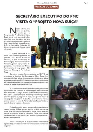 Pág. 11Domingo, 16 de Junho de 2013
NOTÍCIAS DO CAMPO
Neste último dia
nove de junho,
d o m i n g o , a
Congregação Presbiteriana Nova
Suíça, como parte das celebrações
especiais pela passagem do seu
primeiro ano de existência, recebeu a
ilustre visita do Rev. Jedeias Duarte,
D.D. Sr. Secretário Executivo do
Plano Missionário Cooperativo
–PMC/IPB.
O SE/PMC reuniu-se às 17
horas com o obreiro plantador do
projeto, Rev. Afonso Celso de
Oliveira, e dois presbíteros da
Primeira Igreja Presbiteriana de Belo
Horizonte, gestora e proponente do
p r o j e t o , m e m b r o s d a M e s a
Administrativa da congregação – Pb.
Anderson Fleming e Pb. Helmut
Riegg.
Durante a reunião foram relatados ao SE/PMC os
progressos e desaos da Congregação Nova Suíça. Em
contrapartida, Rev. Jedeias deu também um depoimento sobre
as boas expectativas do PMC relacionados a mais um projeto que
a Primeira Igreja de Belo Horizonte empreende em parceria com
o órgão de plantação de igrejas do SC/IPB.
Às 18 horas iniciou-se o culto solene com a participação
especial do Coral Feminino da Primeira Igreja Presbiteriana de
Belo Horizonte. A Direção do culto coube ao obreiro plantador,
Rev. Afonso Celso de Oliveira. Para enriquecer a bênção desse
encontro solene, o pregador da noite, Rev. Jedeias trouxe à
congregação uma palavra de desao e encorajamento no seu
sermão baseado no texto da Primeira Carta de Paulo a Timóteo,
capítulo dois, versos doze a dezessete.
Finalizado o culto, após a apresentação dos visitantes e
palavra pastoral do Rev. Afonso, ocorreu na área gourmet da
igreja uma deliciosa confraternização, onde todos puderam
dedicar um precioso tempo de comunhão. Estiveram presentes
nesta solenidade e confraternização cerca de cinquenta pessoas,
entre crianças e adultos.
Temos a certeza, pela fé, que Deus esteve presente e se
agradou do que recebeu como louvor e honra ao seu nome cheio
de glória!
SECRETÁRIO EXECUTIVO DO PMC
VISITA O “PROJETO NOVA SUÍÇA”
Pb. Anderson, Rev. Jedeias, Rev. Afonso e Pb. Hemult
momento do culto solente
momento do culto solente
 