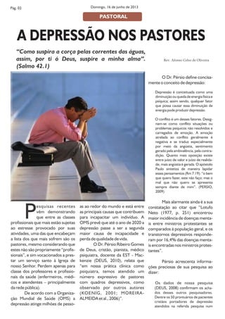 Pesquisas recentes
vêm demonstrando
que entre as classes
profissionais que mais estão sujeitas
ao estresse provocado por suas
atividades, uma das que encabeçam
a lista dos que mais sofrem são os
pastores, mesmo considerando que
estes não são propriamente “profis-
sionais”, e sim vocacionados a pres-
tar um serviço santo à Igreja de
nosso Senhor. Perdem apenas para
classe dos professores e profissio-
nais da saúde (enfermeiros, médi-
cos e atendentes – principalmente
da rede pública).
De acordo com a Organiza-
ção Mundial de Saúde (OMS) a
depressão atinge milhões de pesso-
as ao redor do mundo e está entre
as principais causas que contribuem
para incapacitar um indivíduo. A
OMS prevê que até o ano de 2020 a
depressão passe a ser a segunda
maior causa de incapacidade e
perda de qualidade de vida.
O Dr. Pérsio Ribeiro Gomes
de Deus, cristão, pianista, médico
psiquiatra, docente da EST - Mac-
kenzie (DEUS, 2010), relata que
“em nossa prática clínica como
psiquiatra, temos atendido um
número expressivo de pastores
com quadros depressivos, como
observado por outros autores
(KOENIG, 2001; MOREIRA-
ALMEIDA et al., 2006)”.
O Dr. Pérsio define concisa-
mente o conceito de depressão:
Depressão é conceituada como uma
diminuição ou queda de energia física e
psíquica; assim sendo, qualquer fator
que possa causar essa diminuição de
energia pode produzir depressão.
O conflito é um desses fatores. Desig-
nam-se como conflito situações ou
problemas psíquicos não resolvidos e
carregados de emoção. A emoção
atrelada ao conflito geralmente é
negativa e se traduz especialmente
por meio da angústia, sentimento
gerado pela ambivalência, pela contra-
dição. Quanto mais oposição existe
entre juízo de valor e juízo de realida-
de, mais angústia é gerada. O apóstolo
Paulo sintetiza de maneira lapidar
esses pensamentos (Rm 7:19): “o bem
que quero fazer, este não faço; mas o
mal que não quero se apresenta
sempre diante de mim”. (PERSIO,
2009)
Mais alarmante ainda é a sua
constatação ao citar que “Lotufo
Neto (1977, p. 251) encontrou
maior incidência de doenças menta-
is entre ministros protestantes se
comparados à população geral, e os
transtornos depressivos responde-
ram por 16,4% das doenças menta-
is encontradas nos ministros protes-
tantes”.
Pérsio acrescenta informa-
ções preciosas de sua pesquisa ao
dizer:
Os dados de nossa pesquisa
(DEUS, 2008) confirmam os acha-
dos desses outros pesquisadores.
Dentre os 50 prontuários de pacientes
cristãos portadores de depressão
atendidos na referida pesquisa num
A DEPRESSÃO NOS PASTORES
Rev. Afonso Celso de Oliveira
Domingo, 16 de junho de 2013Pág. 02
PASTORAL
“Como suspira a corça pelas correntes das águas,
assim, por ti ó Deus, suspire a minha alma”.
(Salmo 42.1)
 