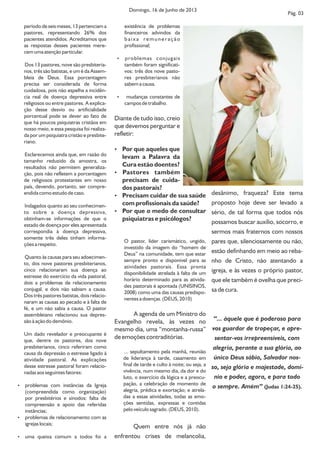período de seis meses, 13 pertenciam a
pastores, representando 26% dos
pacientes atendidos. Acreditamos que
as respostas desses pacientes mere-
cem uma atenção particular.
Dos 13 pastores, nove são presbiteria-
nos, três são batistas, e um é da Assem-
bleia de Deus. Essa porcentagem
precisa ser considerada de forma
cuidadosa, pois não espelha a incidên-
cia real de doença depressiva entre
religiosos ou entre pastores. A explica-
ção desse desvio ou artificialidade
porcentual pode se dever ao fato de
que há poucos psiquiatras cristãos em
nosso meio, e essa pesquisa foi realiza-
da por um psiquiatra cristão e presbite-
riano.
Esclarecemos ainda que, em razão do
tamanho reduzido da amostra, os
resultados não permitem generaliza-
ção, pois não refletem a porcentagem
de religiosos protestantes em nosso
país, devendo, portanto, ser compre-
endida como estudo de caso.
Indagados quanto ao seu conhecimen-
to sobre a doença depressiva,
obtinham-se informações de que o
estado de doença por eles apresentada
correspondia à doença depressiva,
somente três deles tinham informa-
ções a respeito.
Quanto às causas para seu adoecimen-
to, dos nove pastores presbiterianos,
cinco relacionaram sua doença ao
estresse do exercício da vida pastoral,
dois a problemas de relacionamento
conjugal, e dois não sabiam a causa.
Dos três pastores batistas, dois relacio-
naram as causas ao pecado e à falta de
fé, e um não sabia a causa. O pastor
assembleiano relacionou sua depres-
são à ação do demônio.
Um dado revelador e preocupante é
que, dentre os pastores, dos nove
presbiterianos, cinco referiram como
causa da depressão o estresse ligado à
atividade pastoral. As explicações
desse estresse pastoral foram relacio-
nadas aos seguintes fatores:
 problemas com instâncias da Igreja
(compreendida como organização)
por presbitérios e sínodos: falta de
compreensão e apoio das referidas
instâncias;
 problemas de relacionamento com as
igrejas locais;
 uma queixa comum a todos foi a
existência de problemas
financeiros advindos da
baixa remuneração
profissional;
 problemas conjugais
também foram significati-
vos: três dos nove pasto-
res presbiterianos não
sabem a causa.
 mudanças constantes de
campos de trabalho.
Diante de tudo isso, creio
que devemos perguntar e
refletir:
 Por que aqueles que
levam a Palavra da
Cura estão doentes?
 Pastores também
precisam de cuida-
dos pastorais?
 Precisam cuidar de sua saúde
com profissionais da saúde?
 Por que o medo de consultar
psiquiatras e psicólogos?
O pastor, líder carismático, ungido,
investido da imagem do “homem de
Deus” na comunidade, tem que estar
sempre pronto e disponível para as
atividades pastorais. Essa pronta
disponibilidade atrelada à falta de um
horário determinado para as ativida-
des pastorais é apontada (UNISINOS,
2008) como uma das causas predispo-
nentes a doenças. (DEUS, 2010)
A agenda de um Ministro do
Evangelho revela, às vezes no
mesmo dia, uma “montanha-russa”
de emoções contraditórias.
... sepultamento pela manhã, reunião
de liderança à tarde, casamento em
final de tarde e culto à noite; ou seja, a
vivência, num mesmo dia, da dor e do
luto, o exercício da lógica e a preocu-
pação, a celebração de momento de
alegria, prédica e exortação; e atrela-
das a essas atividades, todas as emo-
ções sentidas, expressas e contidas
pelo veículo sagrado. (DEUS, 2010).
Quem entre nós já não
enfrentou crises de melancolia,
desânimo, fraqueza? Este tema
proposto hoje deve ser levado a
sério, de tal forma que todos nós
possamos buscar auxílio, socorro, e
sermos mais fraternos com nossos
pares que, silenciosamente ou não,
estão definhando em meio ao reba-
nho de Cristo, não atentando a
igreja, e às vezes o próprio pastor,
que ele também é ovelha que preci-
sa de cura.
“... àquele que é poderoso para
vos guardar de tropeçar, e apre-
sentar-vos irrepreensíveis, com
alegria, perante a sua glória, ao
único Deus sábio, Salvador nos-
so, seja glória e majestade, domí-
nio e poder, agora, e para todo
o sempre. Amém” (Judas 1:24-25).
Domingo, 16 de Junho de 2013
Pág. 03
 