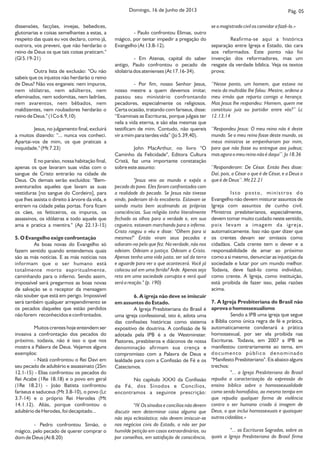 Pág. 05Domingo, 16 de Junho de 2013
se o magistrado civil os convidar a fazê-lo.»
Reafirma-se aqui a histórica
separação entre Igreja e Estado, tão cara
aos reformados. Este ponto não foi
invenção dos reformadores, mas um
resgate da verdade bíblica. Veja os textos
prova:
‘‘Nesse ponto, um homem, que estava no
meio da multidão lhe falou: Mestre, ordena a
meu irmão que reparta comigo a herança.
Mas Jesus lhe respondeu: Homem, quem me
constituiu juiz ou partidor entre vós?’’ Lc
12.13,14
‘‘Respondeu Jesus: O meu reino não é deste
mundo. Se o meu reino fosse deste mundo, os
meus ministros se empenhariam por mim,
para que não fosse eu entregue aos judeus;
mas agora o meu reino não é daqui’’. Jo 18.36
‘‘Responderam: De César. Então lhes disse:
Daí, pois, a César o que é de César, e a Deus o
que é de Deus’’. Mt 22.21
Isto posto, ministros do
Evangelho não devem misturar assuntos de
Igreja com assuntos de cunho civil.
Ministros presbiterianos, especialmente,
devem tomar muito cuidado neste sentido,
pois levam a imagem da igreja,
automaticamente. Isso não quer dizer que
os crentes devam ser omissos como
cidadãos. Cada crente tem o dever e a
responsabilidade de amar ao próximo
como a si mesmo, denunciar as injustiças da
sociedade e lutar por um mundo melhor.
Todavia, deve fazê-lo como indivíduo,
como crente. A Igreja, como instituição,
está proibida de fazer isso, pelas razões
acima.
7. A Igreja Presbiteriana do Brasil não
aprova o homossexualismo
Sendo a IPB uma igreja que segue
a Bíblia como única regra de fé e prática,
automaticamente condenará a prática
homossexual, por ser ela proibida nas
Escrituras. Todavia, em 2007 a IPB se
manifestou contrariamente ao tema, em
documento público denominado
"Manifesto Presbiteriano". Eis abaixo alguns
trechos:
"... a Igreja Presbiteriana do Brasil
repudia a caracterização da expressão do
ensino bíblico sobre o homossexualidade
como sendo homofobia, ao mesmo tempo em
que repudia qualquer forma de violência
contra o ser humano criado à imagem de
Deus, o que inclui homossexuais e quaisquer
outros cidadãos.»
"... as Escrituras Sagradas, sobre as
quais a Igreja Presbiteriana do Brasil firma
dissensões, facções, invejas, bebedices,
glutonarias e coisas semelhantes a estas, a
respeito das quais eu vos declaro, como já,
outrora, vos preveni, que não herdarão o
reino de Deus os que tais coisas praticam."
(Gl 5.19-21)
Outra lista de exclusão: "Ou não
sabeis que os injustos não herdarão o reino
de Deus? Não vos enganeis: nem impuros,
nem idólatras, nem adúlteros, nem
efeminados, nem sodomitas, nem ladrões,
nem avarentos, nem bêbados, nem
maldizentes, nem roubadores herdarão o
reino de Deus." (1Co 6.9,10)
Jesus, no julgamento final, excluirá
a muitos dizendo: "... nunca vos conheci.
Apartai-vos de mim, os que praticais a
iniquidade." (Mt 7.23)
E no paraíso, nossa habitação final,
apenas os que lavaram suas vidas com o
sangue de Cristo entrarão na cidade de
Deus. Os demais serão excluídos: "Bem-
aventurados aqueles que lavam as suas
vestiduras [no sangue do Cordeiro], para
que lhes assista o direito à árvore da vida, e
entrem na cidade pelas portas. Fora ficam
os cães, os feiticeiros, os impuros, os
assassinos, os idólatras e todo aquele que
ama e pratica a mentira." (Ap 22.13-15)
5. O Evangelho exige confrontação
As boas novas do Evangelho só
fazem sentido quando entendemos quais
são as más notícias. E as más notícias nos
informam que o ser humano está
totalmente morto espiritualmente,
caminhando para o inferno. Sendo assim,
impossível será pregarmos as boas novas
de salvação se o receptor da mensagem
não souber que está em perigo. Impossível
será também qualquer arrependimento se
os pecados daqueles que estão perdidos
não forem reconhecidos e confrontados.
Muitos crentes hoje entendem ser
invasiva a confrontação dos pecados do
próximo, todavia, não é isso o que nos
mostra a Palavra de Deus. Vejamos alguns
exemplos:
- Natã confrontou o Rei Davi em
seu pecado de adultério e assassinato (2Sm
12.1-15) - Elias confrontou os pecados do
Rei Acabe (1Re 18.18) e o povo em geral
(1Re 18.21) - João Batista confrontou
fariseus e saduceus (Mt 3.8-10), o povo (Lc
3.7-14) e o próprio Rei Herodes (Mt
14.1.12). Aliás, porque confrontou o
adultério de Herodes, foi decapitado...
- Pedro confrontou Simão, o
mágico, pelo pecado de querer comprar o
dom de Deus (At 8.20)
- Paulo confrontou Elimas, outro
mágico, por tentar impedir a pregação do
Evangelho (At 13.8-12).
- Em Atenas, capital do saber
antigo, Paulo confrontou o pecado de
idolatria dos atenienses (At 17.16-34).
- Por fim, nosso Senhor Jesus,
nosso mestre a quem devemos imitar,
passou seu ministério confrontando
pecadores, especialmente os religiosos.
Certa ocasião, tratando com fariseus, disse:
“Examinais as Escrituras, porque julgais ter
nela a vida eterna, e são elas mesmas que
testificam de mim. Contudo, não quereis
vir a mim para terdes vida” (Jo 5.39,40).
John MacArthur, no livro "O
Caminho da Felicidade", Editora Cultura
Cristã, faz uma importante constatação
sobre este assunto:
"Jesus veio ao mundo e expôs o
pecado do povo. Eles foram confrontados com
a realidade do pecado. Se Jesus não tivesse
vindo, poderiam tê-lo encoberto. Estavam se
saindo muito bem acalmando as próprias
consciências. Sua religião tinha literalmente
fechado os olhos para a verdade e, em sua
cegueira, estavam marchando para o inferno.
Cristo rasgou o véu e disse: "Olhem para si
mesmos!" Então viram seus pecados e
odiaram-no pelo que fez. Na verdade, não nos
odeiam. Odeiam a justiça. Odeiam a Cristo.
Apenas tenha uma vida justa, ser sal da terra
e aguarde para ver o que acontecerá. Você já
colocou sal em uma ferida? Arde. Apenas seja
reto em uma sociedade corrupta e verá qual
será a reação." (p. 190)
6. A igreja não deve se imiscuir
em assuntos do Estado.
A Igreja Presbiteriana do Brasil é
uma igreja confessional, isto é, adota uma
das confissões históricas como sistema
expositivo de doutrina. A confissão de fé
adotada pela IPB é a de Westminster.
Pastores, presbíteros e diáconos de nossa
denominação afirmam sua crença e
compromisso com a Palavra de Deus e
lealdade para com a Confissão de Fé e os
Catecismos.
No capítulo XXXI da Confissão
de Fé, dos Sínodos e Concílios,
encontramos a seguinte prescrição:
"IV. Os sínodos e concílios não devem
discutir nem determinar coisa alguma que
não seja eclesiástica; não devem imiscuir-se
nos negócios civis do Estado, a não ser por
humilde petição em casos extraordinários, ou
por conselhos, em satisfação de consciência,
 
