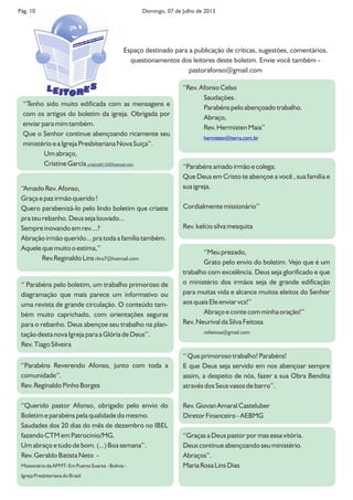 Pág. 10 Domingo, 07 de Julho de 2013
‘‘Tenho sido muito edificada com as mensagens e
com os artigos do boletim da igreja. Obrigada por
enviar para mim também.
Que o Senhor continue abençoando ricamente seu
ministério e a Igreja Presbiteriana Nova Suiça’’.
Um abraço,
Cristine Garcia cristine0110@hotmail.com
‘‘Amado Rev. Afonso,
Graça e paz irmão querido !
Quero parabenizá-lo pelo lindo boletim que criaste
pra teu rebanho. Deus seja louvado...
Sempre inovando em rev....?
Abração irmão querido... pra toda a família também.
Aquele que muito o estima,’’
Rev.Reginaldo Lins rlins7@hotmail.com
‘‘Meu prezado,
Grato pelo envio do boletim. Vejo que é um
trabalho com excelência. Deus seja glorificado e que
o ministério dos irmãos seja de grande edificação
para muitas vida e alcance muitos eleitos do Senhor
aos quais Ele enviar vcs!’’
Abraço e conte com minha oração!’’
Rev. Neurival da Silva Feitosa
nsfeitosa@gmail.com
‘‘Rev. Afonso Celso
Saudações.
Parabéns pelo abençoado trabalho.
Abraço,
Rev. Hermisten Maia’’
hermisten@terra.com.br
‘‘Parabéns amado irmão e colega.
Que Deus em Cristo te abençoe a você , sua família e
sua igreja.
Cordialmente missionário’’
Rev. kelcio silva mesquita
‘‘Parabéns Reverendo Afonso, junto com toda a
comunidade’’.
Rev. Reginaldo Pinho Borges
‘‘ Que primoroso trabalho! Parabéns!
E que Deus seja servido em nos abençoar sempre
assim, a despeito de nós, fazer a sua Obra Bendita
através dos Seus vasos de barro’’.
Rev. Giovan Amaral Casteluber
Diretor Financeiro - AEBMG
‘‘ Parabéns pelo boletim, um trabalho primoroso de
diagramação que mais parece um informativo ou
uma revista de grande circulação. O conteúdo tam-
bém muito caprichado, com orientações seguras
para o rebanho. Deus abençoe seu trabalho na plan-
tação desta nova Igreja para a Glória de Deus’’.
Rev. Tiago Silveira
‘‘Graças a Deus pastor por mas essa vitória.
Deus continue abençoando seu ministério.
Abraços’’.
Maria Rosa Lins Dias
‘‘Querido pastor Afonso, obrigado pelo envio do
Boletim e parabéns pela qualidade do mesmo.
Saudades dos 20 dias do mês de dezembro no IBEL
fazendo CTM em Patrocínio/MG.
Um abraço e tudo de bom. (...) Boa semana’’.
Rev. Geraldo Batista Neto -
Missionário da APMT- Em Puerto Suarez - Bolívia -
Igreja Presbiteriana do Brasil
Espaço destinado para a publicação de críticas, sugestões, comentários,
questionamentos dos leitores deste boletim. Envie você também -
pastorafonso@gmail.com
SL EEIT RO
Boletim
IP Nova Suíça
 